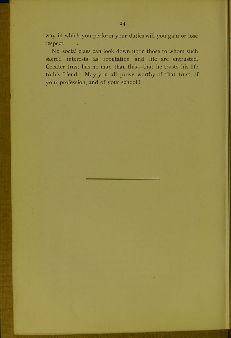 way in which you perform your duties will you gain or lose respect. No social class can look down upon those to whom such sacred interests as reputation and life are entrusted. Greater trust has no man than this—that he trusts his life to his friend. May you all prove worthy of that trust, of your profession, and of your school!