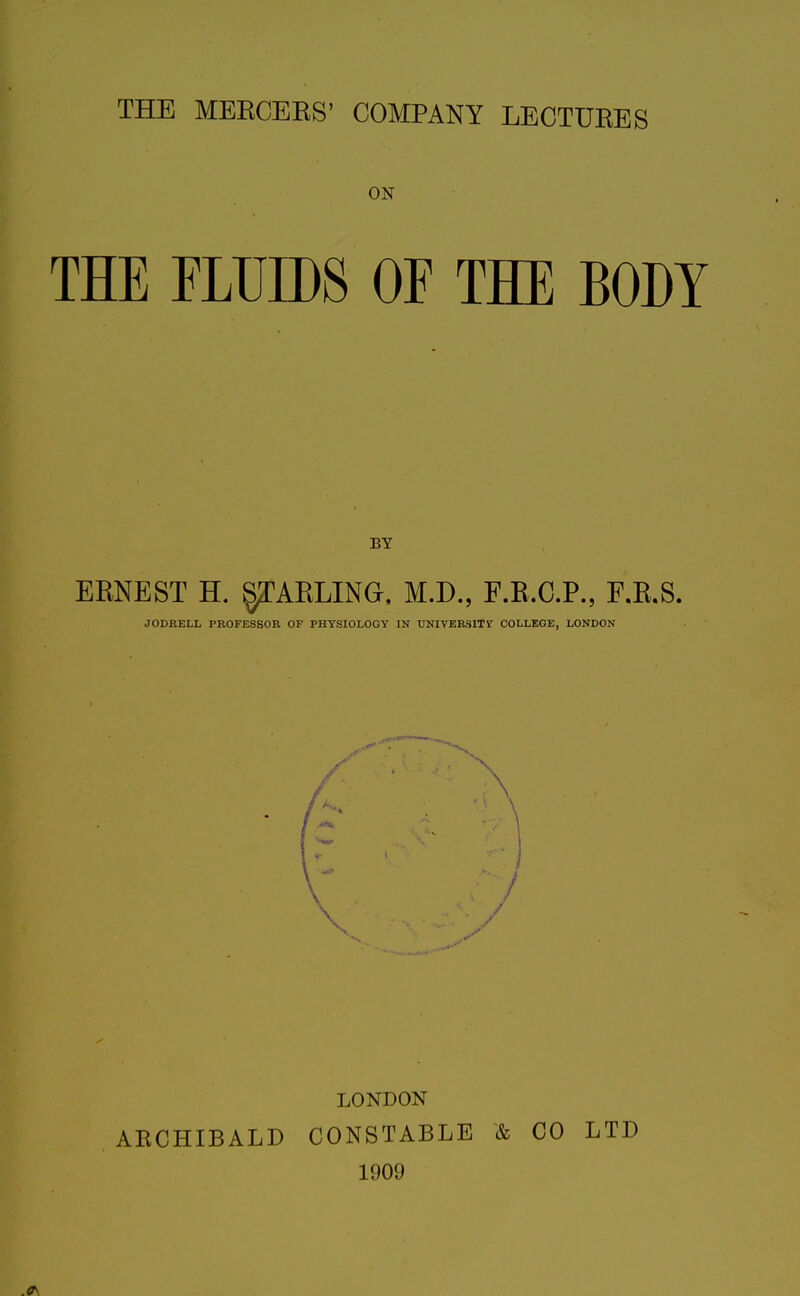 THE MERCEES' COMPANY LECTURES ON THE FLUIDS OF THE BODY ERNEST H. STARLING. M.D„ F.R.C.P., F.R.S. JODRELL PROFESSOR OF PHYSIOLOGY IN UNIVERSITY COLLEGE, LONDON LONDON ARCHIBALD CONSTABLE & CO LTD 1909 .0\