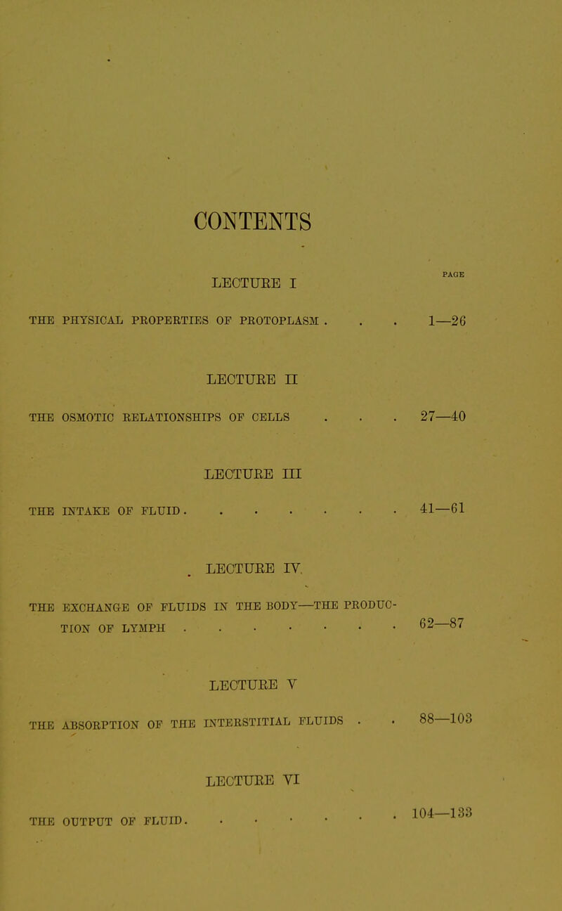 CONTENTS LECTUEE I THE PHYSICAL PROPERTIES OP PROTOPLASM LECTUEE II THE OSMOTIC RELATIONSHIPS OF CELLS LECTUEE ni THE INTAKE OF FLUID LECTUEE IV. THE EXCHANGE OF FLUIDS IN THE BODY—THE PRODUC TION OF LYMPH LECTUEE V THE ABSORPTION OF THE INTERSTITIAL FLUIDS . LECTUEE yi THE OUTPUT OF FLUID, . . • • •