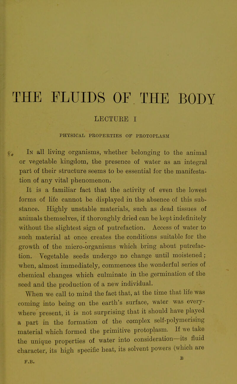 THE FLUIDS OF THE BODY LECTUKE I PHYSICAL PROPERTIES OF PROTOPLASM In all living organisms, whether belonging to the animal or vegetable kingdom, the presence of water as an integral part of their structure seems to be essential for the manifesta- tion of any vital phenomenon. It is a familiar fact that the activity of even the lowest forms of life cannot be displayed in the absence of this sub- stance. Highly unstable materials, such as dead tissues of animals themselves, if thoroughly dried can be kept indefinitely without the slightest sign of putrefaction. Access of water to such material at once creates the conditions suitable for the growth of the micro-organisms which bring about putrefac- tion. Vegetable seeds undergo no change until moistened ; when, almost immediately, commences the wonderful series of chemical changes which culminate in the germination of the seed and the production of a new individual. When we call to mind the fact that, at the time that life was coming into being on the earth's surface, water was every- where^ present, it is not surprising that it should have played a part in the formation of the complex self-polymerising material which formed the primitive protoplasm. If we take the unique properties of water into consideration—its fluid character, its high specific heat, its solvent powers (which are F.B.