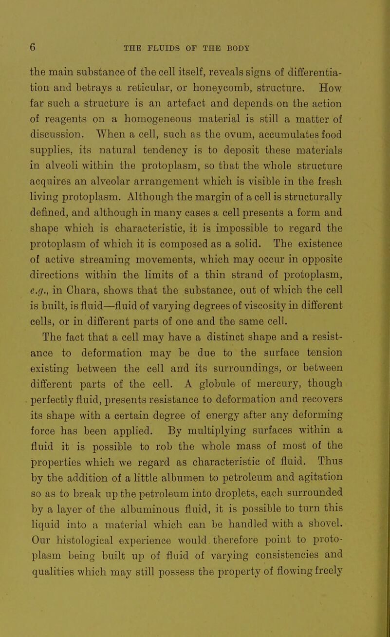 the main substance of the cell itself, reveals signs of differentia- tion and betrays a reticular, or honeycomb, structure. How far such a structure is an artefact and depends on the action of reagents on a homogeneous material is still a matter of discussion. When a cell, such as the ovum, accumulates food supplies, its natural tendency is to deposit these materials in alveoli within the protojDlasm, so that the whole structure acquires an alveolar arrangement which is visible in the fresh living protoplasm. Although the margin of a cell is structurally defined, and although in many cases a cell presents a form and shape which is characteristic, it is impossible to regard the protoplasm of which it is composed as a solid. The existence of active streaming movements, which may occur in opposite directions within the limits of a thin strand of protoplasm, e.g., in Chara, shows that the substance, out of which the cell is built, is fluid—fluid of varying degrees of viscosity in different cells, or in different parts of one and the same cell. The fact that a cell may have a distinct shaj)e and a resist- ance to deformation may be due to the surface tension existing between the cell and its surroundings, or between different parts of the cell. A globule of mercury, though perfectly fluid, presents resistance to deformation and recovers its shape with a certain degree of energy after any deforming force has been applied. By multiplying surfaces within a fluid it is possible to rob the whole mass of most of the properties which we regard as characteristic of fluid. Thus by the addition of a little albumen to petroleum and agitation so as to break up the petroleum into droplets, each surrounded by a layer of the albuminous fluid, it is possible to turn this liquid into a material which can 1)6 handled with a shovel. Our histological experience would, therefore point to proto- plasm being built up of fluid of varying consistencies and qualities which may still possess the property of flowing freely