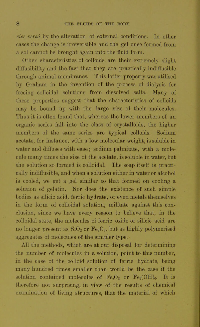 vice versa by the alteration of external conditions. In other cases the change is irreversible and the gel once formed from a sol cannot be brought again into the fluid form. Other characteristics of colloids are their extremely slight diffueibility and the fact that they are practically indiffusible through animal membranes. This latter property was utilised by Graham in the invention of the process of dialysis for freeing colloidal solutions from dissolved salts. Many of these j)roperties suggest that the characteristics of colloids may be bound up with the large size of their molecules. Thus it is often found that, whereas the lower members of an organic series fall into the class of crystalloids, the higher members of the same series are typical colloids. Sodium acetate, for instance, with a low molecular weight, is soluble in water and diffuses with ease; sodium palmitate, with a mole- cule many times the size of the acetate, is soluble in water, but the solution so formed is colloidal. The soap itself is practi- cally indiffusible, and when a solution either in water or alcohol is cooled, we get a gel similar to that formed on cooling a solution of gelatin. Nor does the existence of such simple bodies as silicic acid, ferric hydrate, or even metals themselves in the form of colloidal solution, militate against this con- clusion, since we have every reason to believe that, in the colloidal state, the molecules of ferric oxide or silicic acid are no longer present as Si02 or Fe203, but as highly polymerised aggregates of molecules of the simpler type. All the methods, which are at our disposal for determining the number of molecules in a solution, point to this number, in the case of the colloid solution of ferric hydrate, being many hundred times smaller than would be the case if the solution contained molecules of Fe^Os or Fe2(OH)6. It is therefore not surprising, in view of the results of chemical examination of living structures, that the material of which