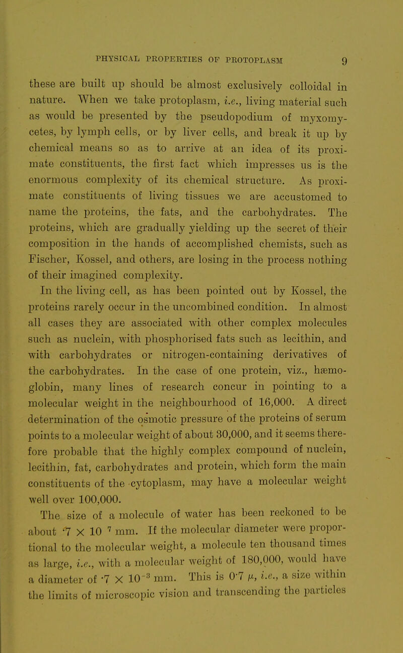 these are built u^d should be almost exclusively colloidal in nature. When we take protoplasm, i.e., living material such as would be presented by the pseudopodium of myxomy- cetes, by lymph cells, or by liver cells, and break it up by chemical means so as to arrive at an idea of its proxi- mate constituents, the first fact which imj)resses us is the enormous complexity of its chemical structure. As proxi- mate constituents of living tissues we are accustomed to name the proteins, the fats, and the carbohydrates. The proteins, which are gradually yielding up the secret of their composition in the hands of accomplished chemists, such as Fischer, Kossel, and others, are losing in the process nothing of their imagined comj^lexity. In the living cell, as has been pointed out by Kossel, the j)roteins rarely occur in the uncombined condition. In almost all cases they are associated with other complex molecules such as nuclein, with phosphorised fats such as lecithin, and with carbohydrates or nitrogen-containing derivatives of the carbohydrates. In the case of one protein, viz., haemo- globin, many lines of research concur in pointing to a molecular weight in the neighbourhood of 16,000. A direct determination of the osmotic pressure of the proteins of serum points to a molecular weight of about 30,000, and it seems there- fore probable that the highly complex compound of nuclein, lecithin, fat, carbohydrates and protein, which form the main constituents of the cytoplasm, may have a molecular weight well over 100,000. The size of a molecule of water has been reckoned to be about -7 X 10 mm. If the molecular diameter were propor- tional to the molecular weight, a molecule ten thousand times as large, i.e., with a molecular weight of 180,000, would have a diameter of '7 X 10'=^ mm. This is 0-7 /x, i.e., a size within the limits of microscopic vision and transcending the particles