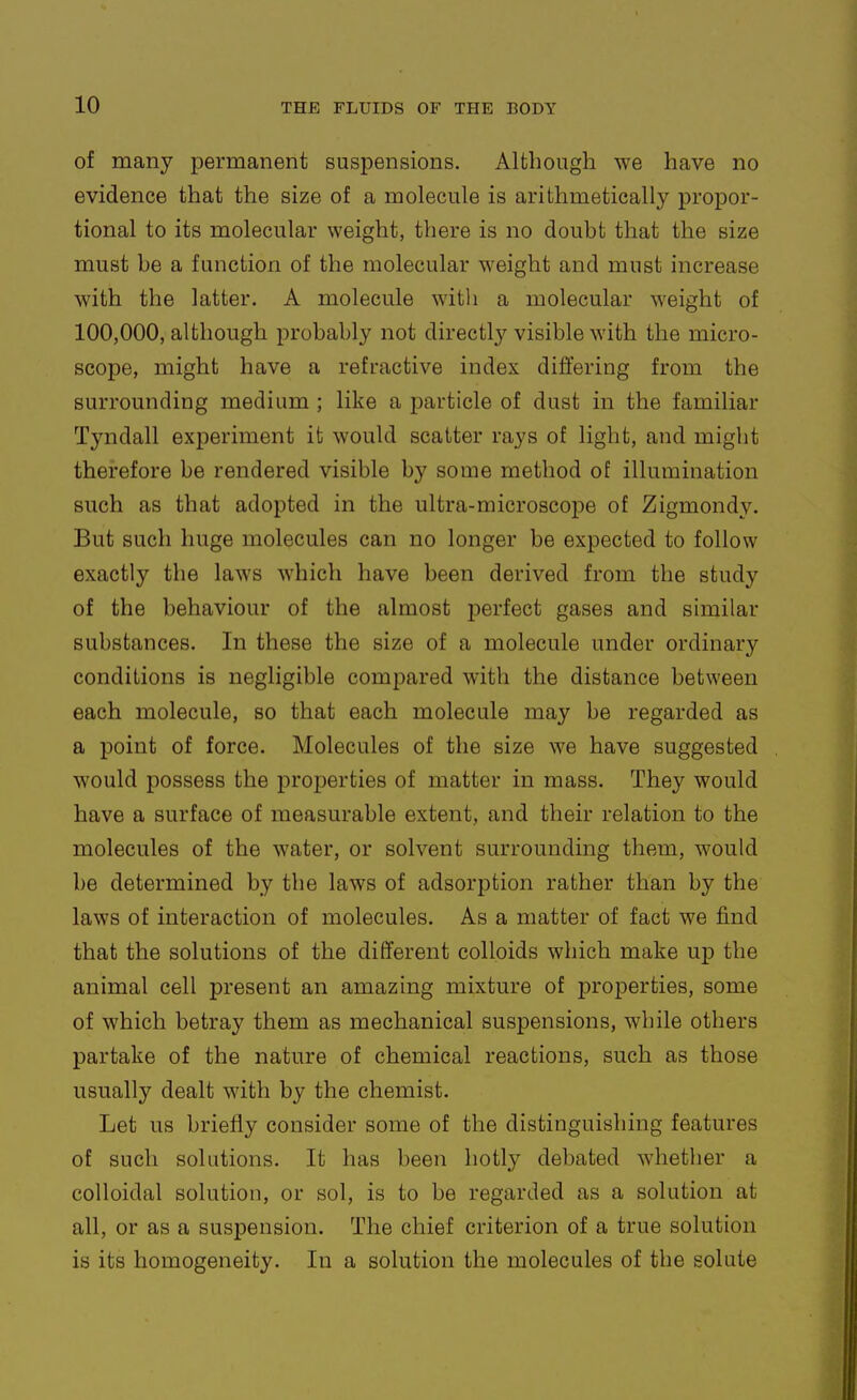 of many permanent suspensions. Although we have no evidence that the size of a molecule is arithmetically propor- tional to its molecular weight, there is no doubt that the size must be a function of the molecular weight and must increase with the latter. A molecule with a molecular weight of 100,000, although probably not directly visible with the micro- scope, might have a refractive index differing from the surrounding medium ; like a particle of dust in the familiar Tyndall experiment ib would scatter rays of light, and might therefore be rendered visible by some method of illumination such as that adopted in the ultra-microscope of Zigmondy. But such huge molecules can no longer be expected to follow exactly the laws which have been derived from the study of the behaviour of the almost perfect gases and similar substances. In these the size of a molecule under ordinary conditions is negligible compared with the distance between each molecule, so that each molecule may be regarded as a point of force. Molecules of the size we have suggested would possess the properties of matter in mass. They would have a surface of measurable extent, and their relation to the molecules of the water, or solvent surrounding them, would be determined by the laws of adsorption rather than by the laws of interaction of molecules. As a matter of fact we find that the solutions of the different colloids which make up the animal cell present an amazing mixture of properties, some of which betray them as mechanical suspensions, while others partake of the nature of chemical reactions, such as those usually dealt with by the chemist. Let us briefly consider some of the distinguishing features of such solutions. It has been hotly debated whether a colloidal solution, or sol, is to be regarded as a solution at all, or as a suspension. The chief criterion of a true solution is its homogeneity. In a solution the molecules of the solute