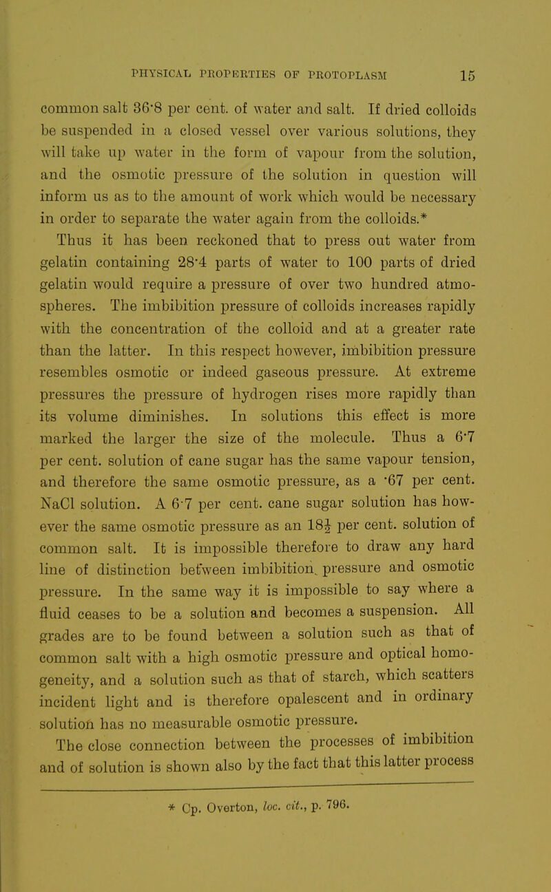 common salt 36-8 per cent, of water and salt. If dried colloids be suspended in a closed vessel over various solutions, they will take up water in the form of vapour from the solution, and the osmotic pressure of the solution in question will inform us as to the amount of work which would be necessary in order to separate the water again from the colloids.* Thus it has been reckoned that to press out water from gelatin containing 28'4 parts of water to 100 parts of dried gelatin would require a pressure of over two hundred atmo- spheres. The imbibition pressure of colloids increases rapidly with the concentration of the colloid and at a greater rate than the latter. In this respect however, inibibition pressure resembles osmotic or indeed gaseous pressure. At extreme pressures the pressure of hydrogen rises more rapidly than its volume diminishes. In solutions this effect is more marked the larger the size of the molecule. Thus a 6*7 per cent, solution of cane sugar has the same vapour tension, and therefore the same osmotic pressure, as a '67 per cent. NaCl solution. A 6-7 per cent, cane sugar solution has how- ever the same osmotic pressure as an 18J per cent, solution of common salt. It is impossible therefore to draw any hard line of distinction between imbibition^ pressure and osmotic pressure. In the same way it is impossible to say where a fluid ceases to be a solution and becomes a suspension. All grades are to be found between a solution such as that of common salt with a high osmotic pressure and optical homo- geneity, and a solution such as that of starch, which scatters incident light and is therefore opalescent and in ordinary solution has no measurable osmotic pressure. The close connection between the processes of imbibition and of solution is shown also by the fact that this latter process * Cp. Overton, loc. cit., p. 796.