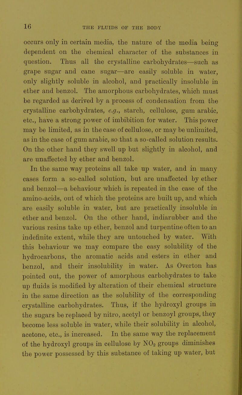 occurs only in certain media., the nature of the media being dependent on the chemical character of the substances in question. Thus all the crystalline carbohydrates—such as grape sugar and cane sugar—are easily soluble in water, only slightly soluble in alcohol, and practically insoluble in ether and benzol. The amorphous carbohydrates, which must be regarded as derived by a process of condensation from the crystalline carbohydrates, e.g., starch, cellulose, gum arable, etc., have a strong power of imbibition for water. This power may be limited, as in the case of cellulose, or may be unlimited, as in the case of gum arable, so that a so-called solution results. On the other hand they swell up but slightly in alcohol, and are unaffected by ether and benzol. In the same way jDroteins all take up water, and in many cases form a so-called solution, but are unaffected by ether and benzol—a behaviour which is repeated in the case of the amino-acids, out of which the proteins are built up, and which are easily soluble in water, but are practically insoluble in ether and benzol. On the other hand, indiarubber and the various resins take up ether, benzol and turpentine often to an indefinite extent, while they are untouched by water. With this behaviour we may compare the easy solubility of the hydrocarbons, the aromatic acids and esters in ether and benzol, and their insolubility in water. As Overton has pointed out, the power of amorphous carbohydrates to take up fluids is modified by alteration of their chemical structure in the same direction as the solubility of the corresponding crystalline carbohydrates. Thus, if the hydroxyl groups in the sugars be replaced by nitro, acetyl or benzoyl groups, they become less soluble in water, while their solubihty in alcohol, acetone, etc., is increased. In the same way the replacement of the hydroxyl groups in cellulose by NO2 groups diminishes the power possessed by this substance of taking up water, but