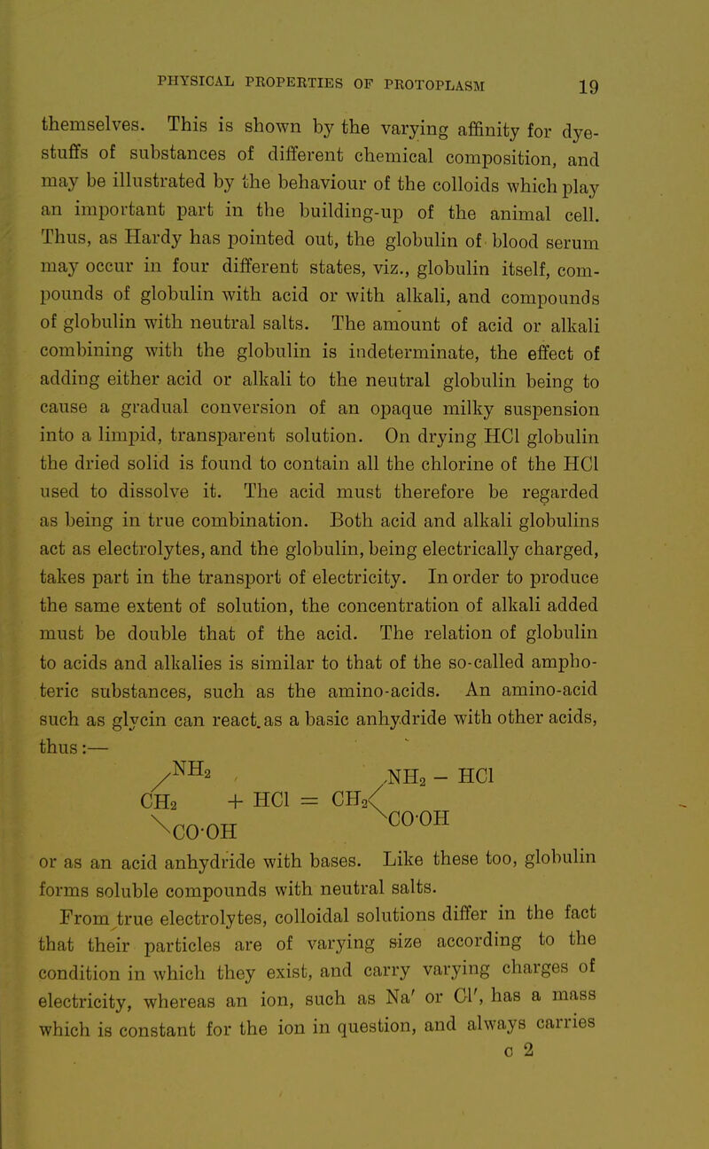 themselves. This is shown by the varying affinity for dye- stufifs of substances of different chemical composition, and may be illustrated by the behaviour of the colloids which play an important part in the building-up of the animal cell. Thus, as Hardy has pointed out, the globulin of blood serum may occur in four different states, viz., globulin itself, com- pounds of globulin with acid or with alkah, and compounds of globulin with neutral salts. The amount of acid or alkali combining with the globulin is indeterminate, the effect of adding either acid or alkali to the neutral globulin being to cause a gradual conversion of an opaque milky suspension into a limpid, transparent solution. On drying HCl globulin the dried solid is found to contain all the chlorine of the HCl used to dissolve it. The acid must therefore be regarded as being in true combination. Both acid and alkali globulins act as electrolytes, and the globulin, being electrically charged, takes part in the transport of electricity. In order to produce the same extent of solution, the concentration of alkali added must be double that of the acid. The relation of globulin to acids and alkalies is similar to that of the so-called ampho- teric substances, such as the amino-acids. An amino-acid such as glycin can react, as a basic anhydride with other acids, thus:— /™2 , ^NHa - HCl CH2 + HCl = CH2< or as an acid anhydride with bases. Like these too, globulin forms soluble compounds with neutral salts. From^true electrolytes, colloidal solutions differ in the fact that their particles are of varying size according to the condition in which they exist, and carry varying charges of electricity, whereas an ion, such as Na' or 01', has a mass which is constant for the ion in question, and always carries c 2