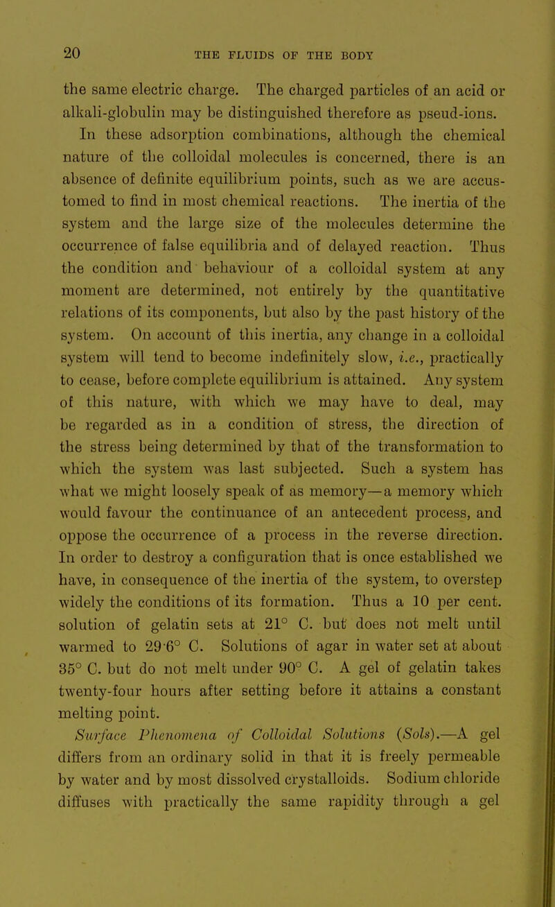 the same electric charge. The charged particles of an acid or alkali-globulin may be distinguished therefore as pseud-ions. In these adsorption combinations, although the chemical nature of the colloidal molecules is concerned, there is an absence of definite equilibrium points, such as we are accus- tomed to find in most chemical reactions. The inertia of the system and the large size of the molecules determine the occurrence of false equilibria and of delayed reaction. Thus the condition and behaviour of a colloidal system at any moment are determined, not entirely by the quantitative relations of its components, but also by the past history of the system. On account of this inertia, an}'^ change in a colloidal system will tend to become indefinitely slow, i.e., practically to cease, before complete equilibrium is attained. Any system of this nature, with which we may have to deal, may be regarded as in a condition of stress, the direction of the stress being determined by that of the transformation to which the system was last subjected. Such a system has what we might loosely sj)eak of as memory—a memory which would favour the continuance of an antecedent process, and oppose the occurrence of a process in the reverse direction. In order to destroy a configuration that is once established we have, in consequence of the inertia of the system, to overstep widely the conditions of its formation. Thus a 10 per cent, solution of gelatin sets at 21° C. but does not melt until warmed to 29'6° C. Solutions of agar in water set at about 35° C. but do not melt under 90° C. A gel of gelatin takes twenty-four hours after setting before it attains a constant melting jDoint. Surface Phenomena of Colloidal Solutions (Sols).—A gel differs from an ordinary solid in that it is freely permeable by water and by most dissolved crystalloids. Sodium chloride diffuses with practically the same rapidity through a gel