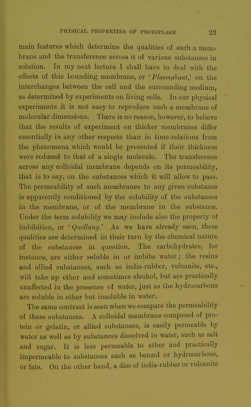 main features which determine the quahties of such a mem- brane and the transference across it of various substances in sokition. In my next lecture I shall have to deal with the effects of this bounding membrane, or ' Plasmahaut,' on the interchanges between the cell and the surrounding medium, as determined by experiments on living cells. In our physical experiments it is not easy to reproduce such a membrane of molecular dimensions. There is no reason, however, to believe that the results of experiment on thicker membranes differ essentially in any other respects than in time-relations from the phenomena which would be presented if their thickness were reduced to that of a single molecule. The transference across any colloidal membrane depends on its jpermeability, that is to say, on the substances which it will allow to pass. The permeability of such membranes to any given substance is apparently conditioned by the solubility of the substances in the membrane, or of the membrane in the substance. Under the term solubility we may include also the property of imbibition, or * Qiiellung.' As we have already seen, these qualities are determined in their turn by the chemical nature of the substances in question. The carbohydrates, for instance, are either soluble in or imbibe water; the resins and allied substances, such as india-rubber, vulcanite, etc., will take up ether and sometimes alcohol, but are practically unaffected in the presence of water, just as the hydrocarbons are soluble in ether but insoluble in water. The same contrast is seen when we compare the permeabiHty of these substances. A colloidal membrane composed of pro- tein or gelatin, or allied substances, is easily permeable by water as well as by substances dissolved in water, such as salt and sugar. It is less permeable to ether and practically impermeable to substances such as benzol Or hydrocarbons, or fats. On the other hand, a disc of india-rubber or vulcanite