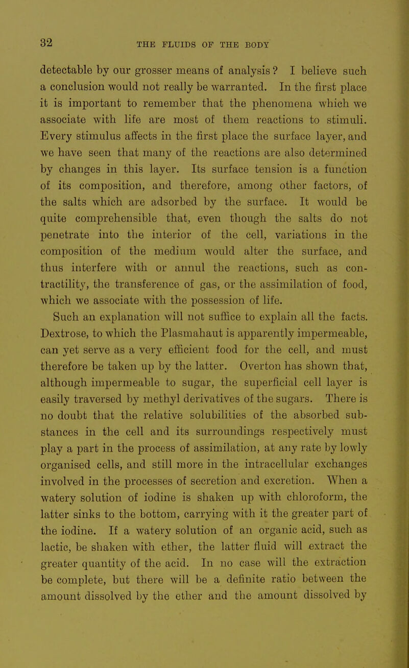 detectable by our grosser means of analysis ? I believe such a conclusion would not really be warranted. In the first place it is important to remember that the phenomena which we associate with life are most of them reactions to stimuli. Every stimulus affects in the first place the surface layer, and we have seen that many of the reactions are also determined by changes in this layer. Its surface tension is a function of its composition, and therefore, among other factors, of the salts which are adsorbed by the surface. It would be quite comprehensible that, even though the salts do not penetrate into the interior of the cell, variations in the composition of the medium would alter the surface, and thus interfere with or annul the reactions, such as con- tractility, the transference of gas, or the assimilation of food, which we associate with the possession of life. Such an explanation will not suffice to explain all the facts. Dextrose, to which the Plasmahaut is a^Dparently imj)ermeable, can yet serve as a very efficient food for the cell, and must therefore be taken up by the latter. Overton has shown that, although impermeable to sugar, the superficial cell layer is easily traversed by methyl derivatives of the sugars. There is no doubt that the relative solubilities of the absorbed sub- stances in the cell and its surroundings respectively must play a part in the process of assimilation, at any rate by lowly organised cells, and still more in the intracellular exchanges involved in the processes of secretion and excretion. When a watery solution of iodine is shaken up with chloroform, the latter sinks to the bottom, carrying with it the greater part of the iodine. If a watery solution of an organic acid, such as lactic, be shaken with ether, the latter fluid will extract the greater quantity of the acid. In no case will the extraction be complete, but there will be a definite ratio between the amount dissolved by the ether and the amount dissolved by