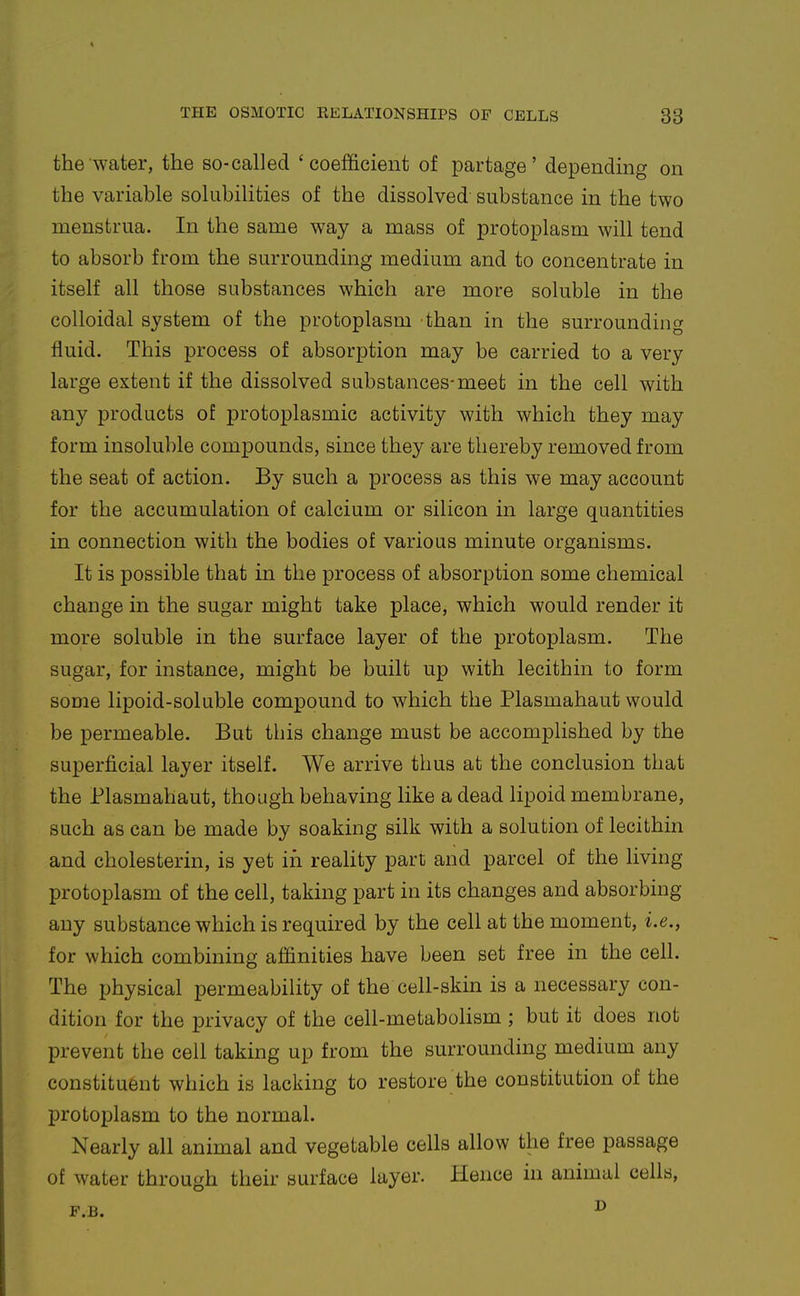 the water, the so-called 'coefficient of partage' depending on the variable solubilities of the dissolved substance in the two menstrua. In the same way a mass of protoplasm will tend to absorb from the surrounding medium and to concentrate in itself all those substances which are more soluble in the colloidal system of the protoplasm than in the surrounding fluid. This process of absorption may be carried to a very large extent if the dissolved substances-meet in the cell with any products of protoplasmic activity with which they may form insoluble compounds, since they are thereby removed from the seat of action. By such a process as this we may account for the accumulation of calcium or silicon in large quantities in connection with the bodies of various minute organisms. It is possible that in the process of absorption some chemical change in the sugar might take place, which would render it more soluble in the surface layer of the protoplasm. The sugar, for instance, might be built up with lecithin to form some lipoid-soluble comx^ound to which the Plasmahaut would be permeable. But this change must be accomplished by the superficial layer itself. We arrive thus at the conclusion that the Plasmahaut, though behaving like a dead lipoid membrane, such as can be made by soaking silk with a solution of lecithin and cholesterin, is yet in reality part and parcel of the living protoplasm of the cell, taking part in its changes and absorbing any substance which is required by the cell at the moment, i.e., for which combining affinities have been set free in the cell. The physical permeability of the cell-skin is a necessary con- dition for the privacy of the cell-metabolism ; but it does not prevent the cell taking up from the surrounding medium any constituent which is lacking to restore the constitution of the protoplasm to the normal. Nearly all animal and vegetable cells allow the free passage of water through their surface layer. Hence in animal cells,