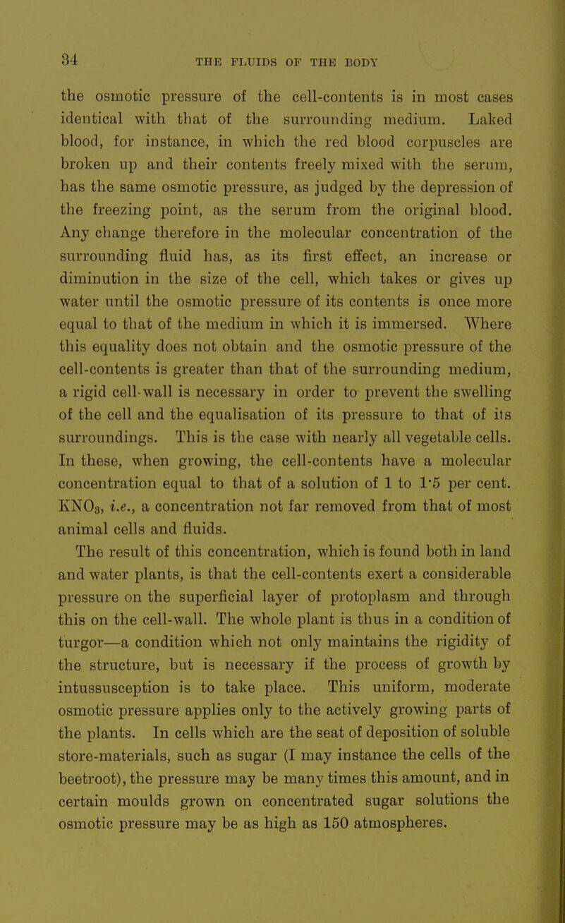 the osmotic pressure of the cell-contents is in most cases identical with that of the surrounding medium. Laked blood, for instance, in which the red blood corpuscles are broken up and their contents freely mixed with the serum, has the same osmotic pressure, as judged by the depression of the freezing point, as the serum from the original blood. Any change therefore in the molecular concentration of the surrounding fluid has, as its first effect, an increase or diminution in the size of the cell, which takes or gives up water until the osmotic j)ressure of its contents is once more equal to that of the medium in which it is immersed. Where this equality does not obtain and the osmotic pressure of the cell-contents is greater than that of the surrounding medium, a rigid cell-wall is necessary in order to prevent the swelling of the cell and the equalisation of its pressure to that of its surroundings. This is the case with nearly all vegetable cells. In these, when growing, the cell-contents have a molecular concentration equal to that of a solution of 1 to 1'5 per cent. KNO3, i.e., a concentration not far removed from that of most animal cells and fluids. The result of this concentration, which is found both in land and water plants, is that the cell-contents exert a considerable pressure on the superficial layer of protoplasm and through this on the cell-wall. The whole plant is thus in a condition of turgor—a condition which not only maintains the rigidity of the structure, but is necessary if the process of growth by intussusception is to take place. This uniform, moderate osmotic pressure applies only to the actively growing parts of the plants. In cells which are the seat of deposition of soluble store-materials, such as sugar (I may instance the cells of the beetroot), the pressure may be many times this amount, and in certain moulds grown on concentrated sugar solutions the osmotic pressure may be as high as 150 atmospheres.