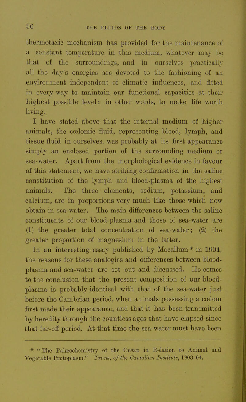 thermotaxic meclianism has provided for the maintenance of a constant temperature in this medium, whatever may be that of the surroundings, and in ourselves practically all the day's energies are devoted to the fashioning of an environment independent of climatic influences, and fitted in every way to maintain our functional capacities at their highest possible level: in other words, to make life worth living. I have stated above that the internal medium of higher animals, the coelomic fluid, representing blood, lymph, and tissue fluid in ourselves, was j)robably at its first appearance simply an enclosed portion of the surrounding medium or sea-water. Apart from the morphological evidence in favour of this statement, we have striking confirmation in the saline constitution of the lymph and blood-plasma of the highest animals. The three elements, sodium, potassium, and calcium, are in proportions very much like those which now obtain in sea-water. The main differences between the saline constituents of our blood-plasma and those of sea-water are (1) the greater total concentration of sea-water; (2) the greater proportion of magnesium in the latter. In an interesting essay published by Macallum * in 1904, the reasons for these analogies and differences between blood- plasma and sea-water are set out and discussed. He comes to the conclusion that the present composition of our blood- plasma is probably identical with that of the sea-water Just before the Cambrian period, when animals possessing a coelom first made their appearance, and that it has been transmitted by heredity through the countless ages that have elapsed since that far-off period. At that time the sea-water must have been * The Palteocliemistiy of the Oceau in Eelation to Animal and Vegetable Protoplasm.'' Trans, of the Canadian Institute, 1903-04.