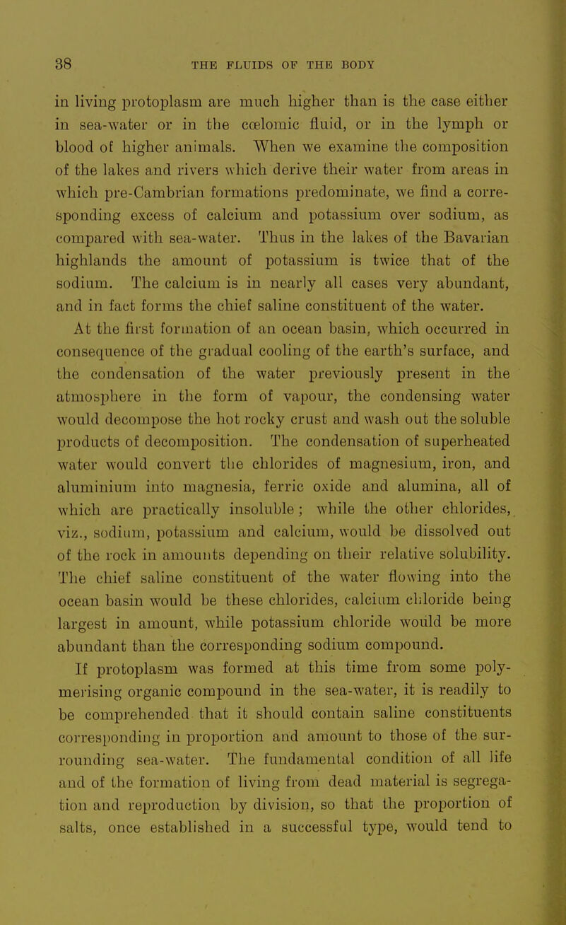 in living protoplasm are much higher than is the case either in sea-water or in the coeloraic fluid, or in the lymph or blood of higher animals. When we examine the composition of the lakes and rivers which derive their water from areas in which pre-Cambrian formations predominate, we find a corre- sponding excess of calcium and potassium over sodium, as compared with sea-water. Thus in the lakes of the Bavarian highlands the amount of potassium is twice that of the sodium. The calcium is in nearly all cases very abundant, and in fact forms the chief saline constituent of the water. At the first formation of an ocean basin, which occurred in consequence of the gradual cooling of the earth's surface, and the condensation of the water previously present in the atmosphere in the form of vapour, the condensing water would decompose the hot rocky crust and wash out the soluble products of decomposition. The condensation of superheated water would convert the chlorides of magnesium, iron, and aluminium into magnesia, ferric oxide and alumina, all of which are practically insoluble ; while the other chlorides, viz., sodium, potassium and calcium, would be dissolved out of the rock in amounts depending on their relative solubility. The chief saline constituent of the water flowing into the ocean basin would be these chlorides, calcium chloride being largest in amount, while potassium chloride would be more abundant than the corresponding sodium compound. If protoplasm was formed at this time from some poly- merising organic compound in the sea-water, it is readily to be compj-ehended that it should contain saline constituents corresponding in proportion and amount to those of the sur- rounding sea-water. The fundamental condition of all life and of the formation of living from dead material is segrega- tion and reproduction by division, so that the proportion of salts, once established in a successful type, would tend to