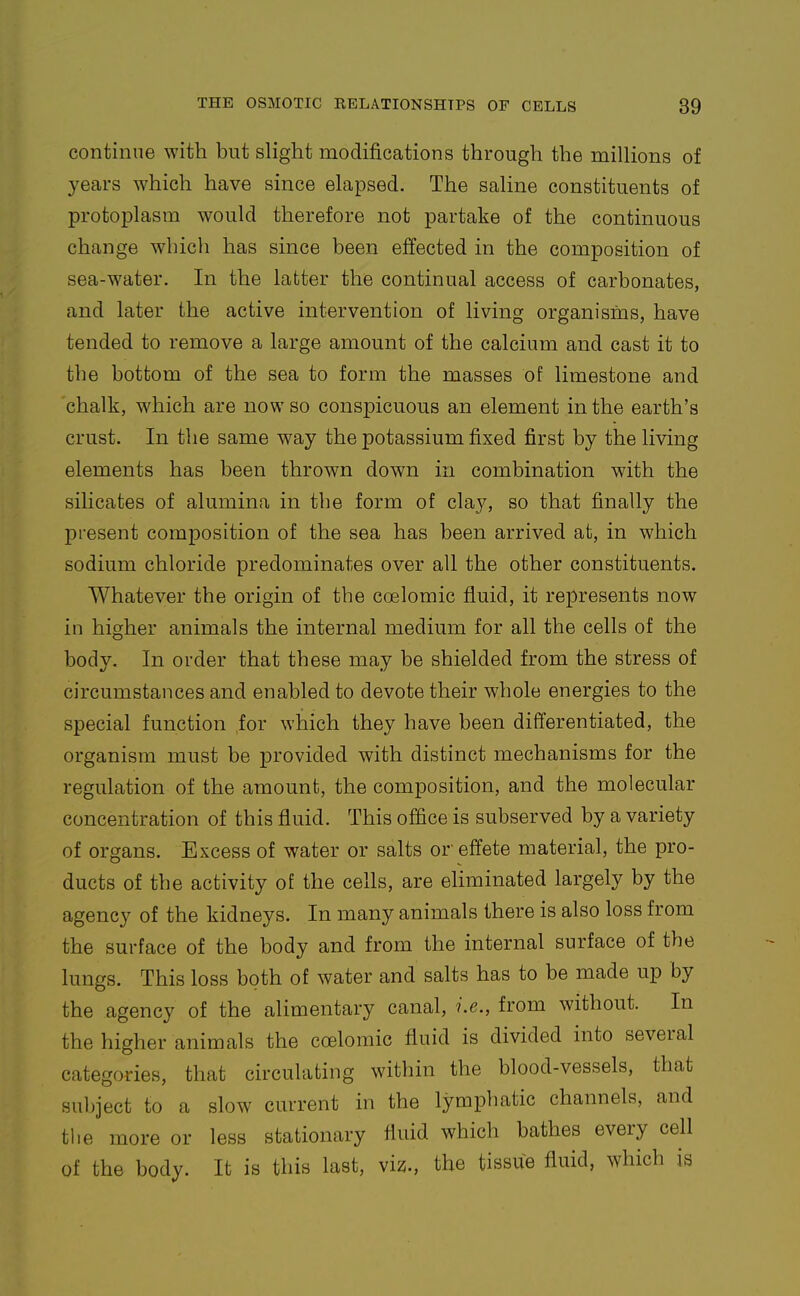 continne with but slight modifications through the millions of years which have since elapsed. The saline constituents of protoplasm would therefore not partake of the continuous change which has since been effected in the composition of sea-water. In the latter the continual access of carbonates, and later the active intervention of living organisrus, have tended to remove a large amount of the calcium and cast it to the bottom of the sea to form the masses of limestone and chalk, which are now so conspicuous an element in the earth's crust. In the same way the potassium fixed first by the living elements has been thrown down in combination with the silicates of alumina in the form of clay, so that finally the present composition of the sea has been arrived at, in which sodium chloride predominates over all the other constituents. Whatever the origin of the coelomic fluid, it represents now in higher animals the internal medium for all the cells of the body. In order that these may be shielded from the stress of circumstances and enabled to devote their whole energies to the special function ,for which they have been differentiated, the organism must be provided with distinct mechanisms for the regulation of the amount, the composition, and the molecular concentration of this fluid. This office is subserved by a variety of organs. Excess of water or salts or effete material, the pro- ducts of the activity o£ the cells, are eliminated largely by the agency of the kidneys. In many animals there is also loss from the surface of the body and from the internal surface of the lungs. This loss both of water and salts has to be made up by the agency of the alimentary canal, i.e., from without. In the higher animals the coelomic fluid is divided into several categories, that circulating within the blood-vessels, that subject to a slow current hi the lymphatic channels, and the more or less stationary fluid which bathes every cell of the body. It is this last, viz., the tissue fluid, which is