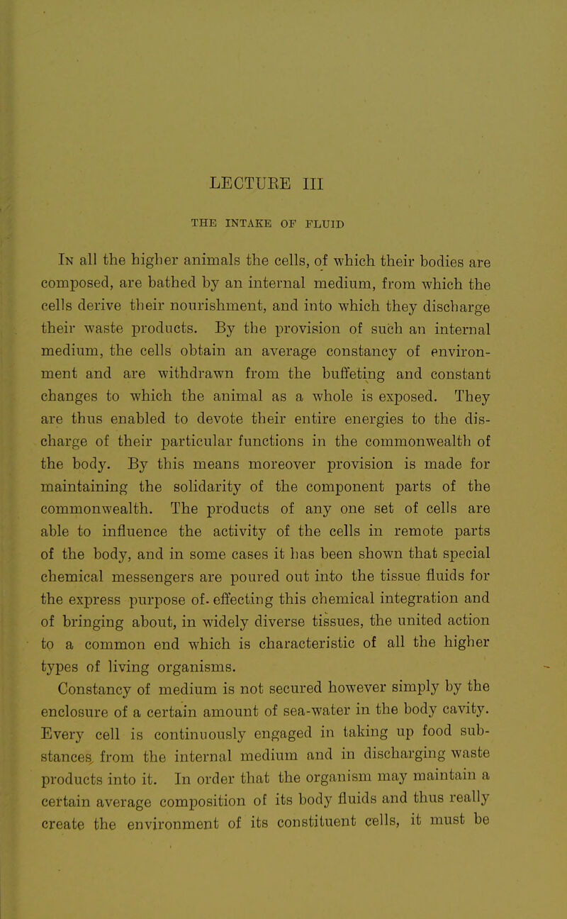 LECTUEE III THE INTAKE OF FLUID In all the higher animals the cells, of which their bodies are composed, are bathed by an internal medium, from which the cells derive their nourishment, and into which they discharge their waste products. By the provision of such an internal medium, the cells obtain an average constancy of environ- ment and are withdrawn from the buffeting and constant changes to which the animal as a whole is exposed. They are thus enabled to devote their entire energies to the dis- charge of their particular functions in the commonwealth of the body. By this means moreover provision is made for maintaining the solidarity of the component parts of the commonwealth. The products of any one set of cells are able to influence the activity of the cells in remote parts of the body, and in some cases it has been shown that special chemical messengers are poured out into the tissue fluids for the express purpose of. effecting this chemical integration and of bringing about, in widely diverse tissues, the united action to a common end which is characteristic of all the higher types of living organisms. Constancy of medium is not secured however simply by the enclosure of a certain amount of sea-water in the body cavity. Every cell is continuously engaged in taking up food sub- stances, from the internal medium and in discharging waste products into it. In order that the organism may maintain a certain average composition of its body fluids and thus really create the environment of its constituent cells, it must be