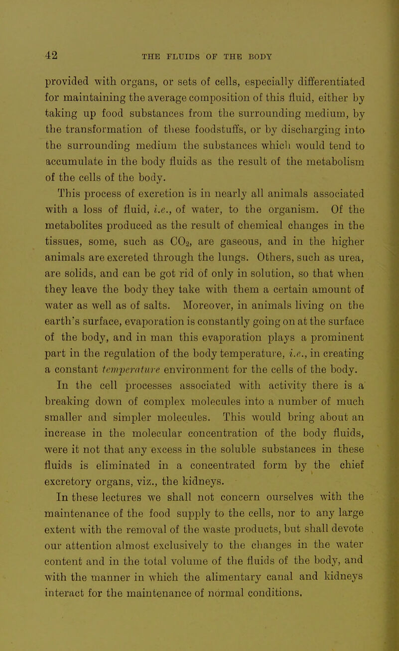 provided with organs, or sets of cells, especially differentiated for maintaining the average composition of this fluid, either by taking up food substances from the surrounding medium, by the transformation of these foodstuffs, or by discharging into the surrounding medium the substances which would tend to accumulate in the body fluids as the result of the metabolism of the cells of the body. This j)rocess of excretion is in nearly all animals associated with a loss of fluid, i.e., of water, to the organism. Of the metabolites produced as the result of chemical changes in the tissues, some, such as CO2, are gaseous, and in the higher animals are excreted through the lungs. Others, such as urea, are solids, and can be got rid of only in solution, so that when they leave the body they take with them a certain amount of water as well as of salts. Moreover, in animals living on the earth's surface, evaporation is constantly going on at the surface of the body, and in man this evaporation plays a prominent part in the regulation of the body temperature, i.e., in creating a constant temperature environment for the cells of the body. In the cell processes associated with activity there is a breaking down of complex molecules into a number of much smaller and simpler molecules. This would bring about an increase in the molecular concentration of the body fluids, were it not that any excess in the soluble substances in these fluids is eliminated in a concentrated form by the chief excretory organs, viz., the kidneys. In these lectures we shall not concern ourselves with the maintenance of the food supply to the cells, nor to any large extent with the removal of the waste iDroducts, but shall devote our attention almost exclusively to the changes in the water content and in the total volume of the fluids of the body, and with the manner in which the alimentary canal and kidneys interact for the maintenance of normal conditions.