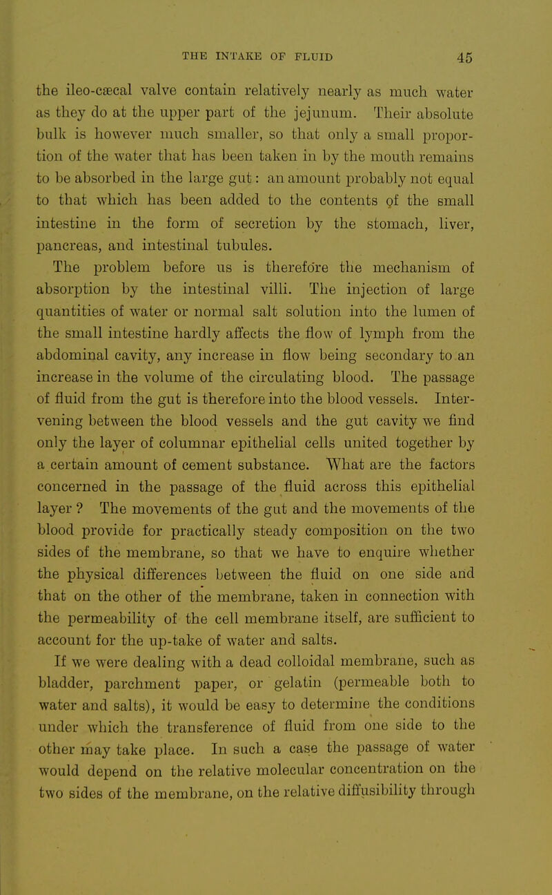the ileo-caecal valve contain relatively nearly as much water as they do at the upper part of the jejunum. Their absolute bulk is however much smaller, so that only a small propor- tion of the water that has been taken in by the mouth remains to be absorbed in the large gut: an amount probably not equal to that which has been added to the contents of the small intestine in the form of secretion by the stomach, liver, pancreas, and intestinal tubules. The problem before us is therefore the mechanism of absorption by the intestinal villi. The injection of large quantities of water or normal salt solution into the lumen of the small intestine hardly affects the flow of lymph from the abdominal cavity, any increase in flow being secondary to an increase in the volume of the circulating blood. The passage of fluid from the gut is therefore into the blood vessels. Inter- vening between the blood vessels and the gut cavity we find only the layer of columnar epithelial cells united together by a certain amount of cement substance. What are the factors concerned in the passage of the fluid across this epithelial layer ? The movements of the gut and the movements of the blood provide for practically steady composition on the two sides of the membrane, so that we have to enquire whether the physical differences between the fluid on one side arid that on the other of the membrane, taken in connection with the permeability of the cell membrane itself, are sufficient to account for the up-take of water and salts. If we were dealing with a dead colloidal membrane, such as bladder, parchment paper, or gelatin (permeable both to water and salts), it would be easy to determine the conditions under which the transference of fluid from one side to the other may take place. In such a case the passage of water would depend on the relative molecular concentration on the two sides of the membrane, on the relative diffusibility through