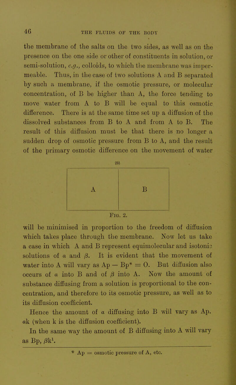 the membrane of the salts on the two sides, as well as on the presence on the one side or other of constituents in solution, or semi-solution, e.g., colloids, to which tiie membrane was imper- meable. Thus, in the case of two solutions A and B separated by such a membrane, if the osmotic pressure, or molecular concentration, of B be higher than A, the force tending to move water from A to B will be equal to this osmotic difference. There is at the same time set up a diffusion of the dissolved substances from B to A and fiom A to B. The result of this diffusion must be that there is no longer a sudden drop of osmotic pressure from B to A, and the result of the primary osmotic difference on the movement of water m Fig. 2. will be minimised in proportion to the freedom of diffusion which takes place through the membrane. Now let us take a case in which A and B represent equimolecular and isotoni-j solutions of a and ^. It is evident that the movement of water into A will vary as Ap — Bp* = 0. But diffusion also occurs of a into B and of into A. Now the amount of substance diffusing from a solution is proportional to the con- centration, and therefore to its osmotic pressure, as well as to its diffusion coefi&cient. Hence the amount of a diffusing into B will vary as Ap. ak (when k is the diffusion coefficient). In the same way the amount of B diffusing into A will vary as Bp, /3k\ * Ap = osmotic pressm'e of A, etc.