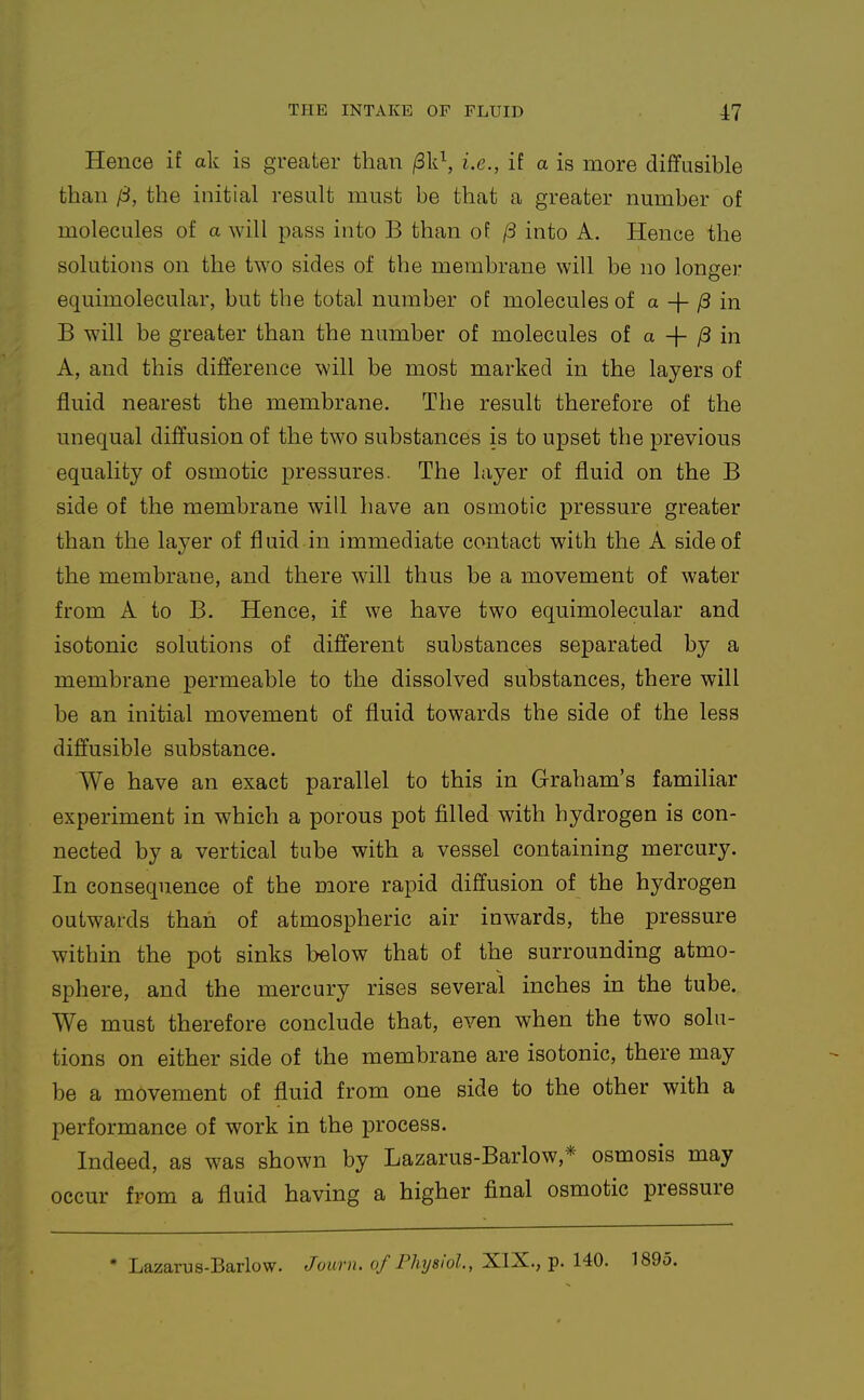 Hence if ak is greater than /3k\ i.e., it a is more diffusible than {B, the initial result must be that a greater number of molecules of a will pass into B than of (3 into A. Hence the solutions on the two sides of the membrane will be no longer equimolecular, but the total number of molecules of a -|- ^ in B will be greater than the number of molecules of a + /3 in A, and this difference will be most marked in the layers of fluid nearest the membrane. The result therefore of the unequal diffusion of the two substances is to upset the previous equality of osmotic pressures. The layer of fluid on the B side of the membrane will have an osmotic pressure greater than the layer of fluid in immediate contact with the A side of the membrane, and there will thus be a movement of water from A to B. Hence, if we have two equimolecular and isotonic solutions of different substances separated by a membrane permeable to the dissolved substances, there will be an initial movement of fluid towards the side of the less diffusible substance. We have an exact parallel to this in Graham's familiar experiment in which a porous pot filled with hydrogen is con- nected by a vertical tube with a vessel containing mercury. In consequence of the more rapid diffusion of the hydrogen outwards than of atmospheric air inwards, the pressure within the pot sinks below that of the surrounding atmo- sphere, and the mercury rises several inches in the tube. We must therefore conclude that, even when the two solu- tions on either side of the membrane are isotonic, there may be a movement of fluid from one side to the other with a performance of work in the process. Indeed, as was shown by Lazarus-Barlow,* osmosis may occur from a fluid having a higher final osmotic pressure 'Lazarus-Barlow. Journ. of rJiyslol., XIX.,-p. UO. 1895.