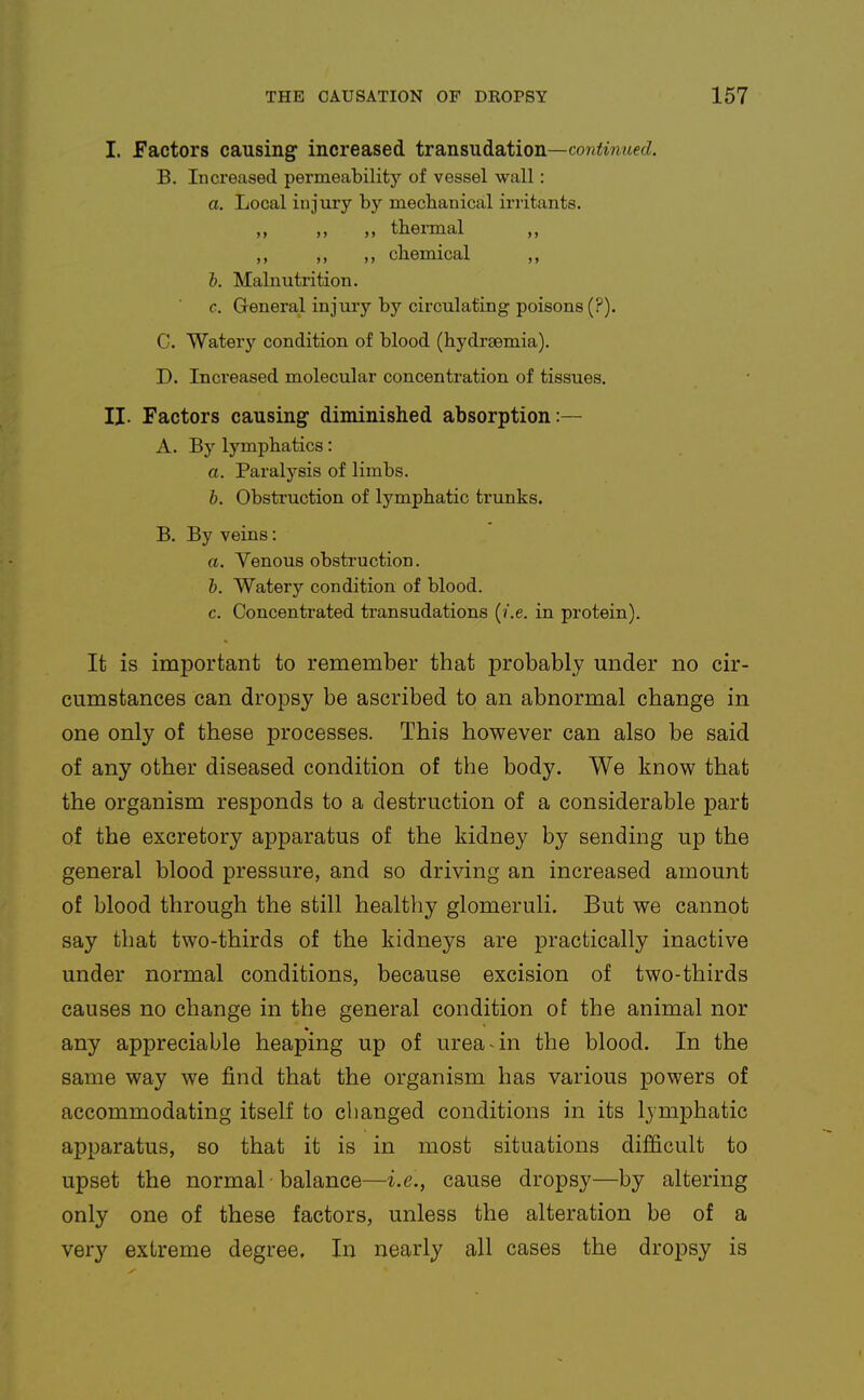 I. Factors causing increased transudation—conimMecZ. B. Increased permeability of vessel wall: a. Local injury by mechanical irritants. „ „ theiTaal chemical l. Malnutrition. c. General injury by circulating poisons (?). C. Watery condition of blood (hydrsemia). D. Increased molecular concentration of tissues. II. Factors causing diminished absorption:— A. By lymphatics: a. Paralysis of limbs. h. Obsti'uction of lymphatic trunks. B. By veins: a. Venous obstruction. h. Watery condition of blood. c. Concentrated transudations [i.e. in protein). It is important to remember that probably under no cir- cumstances can dropsy be ascribed to an abnormal change in one only of these processes. This however can also be said of any other diseased condition of the body. We know that the organism responds to a destruction of a considerable part of the excretory apparatus of the kidney by sending up the general blood pressure, and so driving an increased amount of blood through the still healthy glomeruli. But we cannot say that two-thirds of the kidneys are practically inactive under normal conditions, because excision of two-thirds causes no change in the general condition of the animal nor any appreciable heaping up of urea an the blood. In the same way we find that the organism has various powers of accommodating itself to changed conditions in its lymphatic apparatus, so that it is in most situations difficult to upset the normal • balance—i.e., cause dropsy—by altering only one of these factors, unless the alteration be of a very extreme degree. In nearly all cases the dropsy is