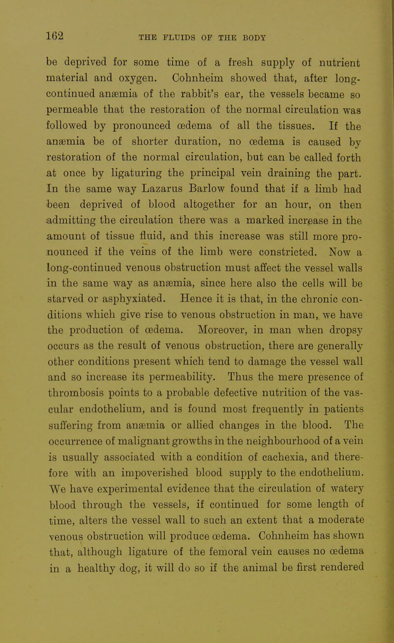 be deprived for some time of a fresh supply of nutrient material and oxygen. Cohnheim showed that, after long- continued anaemia of the rabbit's ear, the vessels became so permeable that the restoration of the normal circulation was followed by pronounced oedema of all the tissues. If the anaemia be of shorter duration, no oedema is caused by restoration of the normal circulation, but can be called forth at once by ligaturing the principal vein draining the part. In the same way Lazarus Barlow found that if a limb had been deprived of blood altogether for an hour, on then admitting the circulation there was a marked increase in the amount of tissue fluid, and this increase was still more pro- nounced if the veins of the limb were constricted. Now a long-continued venous obstruction must affect the vessel walls in the same way as anaemia, since here also the cells will be starved or asphyxiated. Hence it is that, in the chronic con- ditions which give rise to venous obstruction in man, we have the production of oedema. Moreover, in man when dropsy occurs as the result of venous obstruction, there are generally other conditions present which tend to damage the vessel wall and so increase its permeability. Thus the mere presence of thrombosis points to a probable defective nutrition of the vas- cular endothelium, and is found most frequently in patients suffering from anaemia or allied changes in the blood. The occurrence of malignant growths in the neighbourhood of a vein is usually associated with a condition of cachexia, and there- fore with an impoverished blood supply to the endothelium. We have experimental evidence that the circulation of watery blood through the vessels, if continued for some length of time, alters the vessel wall to such an extent that a moderate venous obstruction will produce oedema. Cohnheim has shown that, although ligature of the femoral vein causes no oedema in a healthy dog, it will do so if the animal be first rendered