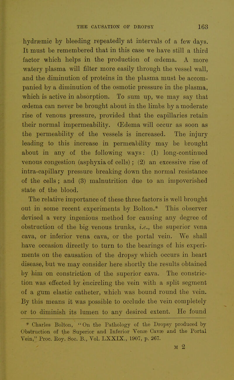 hydraemic by bleeding repeatedly at intervals of a few days. It must be remembered that in this case we have still a third factor which helps in the production of oedema. A more watery plasma will filter more easily through the vessel wall, and the diminution of proteins in the plasma must be accom- panied by a diminution of the osmotic pressure in the plasma, which is active in absorption. To sum up, we may say that oedema can never be brought about in the limbs by a moderate rise of venous pressure, provided that the capillaries retain their normal impermeability. Oedema will occur as soon as the permeability of the vessels is increased. The injury leading to this increase in permeability may be brought about in any of the following ways: (1) long-continued venous congestion (asphyxia of cells); (2) an excessive rise of intra-capillary pressure breaking down the normal resistance of the cells ; and (3) malnutrition due to an impoverished state of the blood. The relative importance of these three factors is well brought out in some recent experiments by Bolton.* This observer devised a very ingenious method for causing any degree of obstruction of the big venous trunks, i.e., the superior vena cava, or inferior vena cava, or the portal vein. We shall have occasion directly to turn to the bearings of his experi- ments on the causation of the dropsy which occurs in heart disease, but we may consider here shortly the results obtained by him on constriction of the superior cava. The constric- tion was effected by encircling the vein with a sjDlifc segment of a gum elastic catheter, which was bound round the vein. By this means it was possible to occlude the vein completely or to diminish its lumen to any desired extent. He found f- Charles Bolton, On the Pathology of the Dropsy produced by Obstruction of the Superior and Inferior Venoe Cavse and the Portal Yein, Proc. Eoy. Soc. B., Yol. LXXIX., 1907, p. 267. M 2