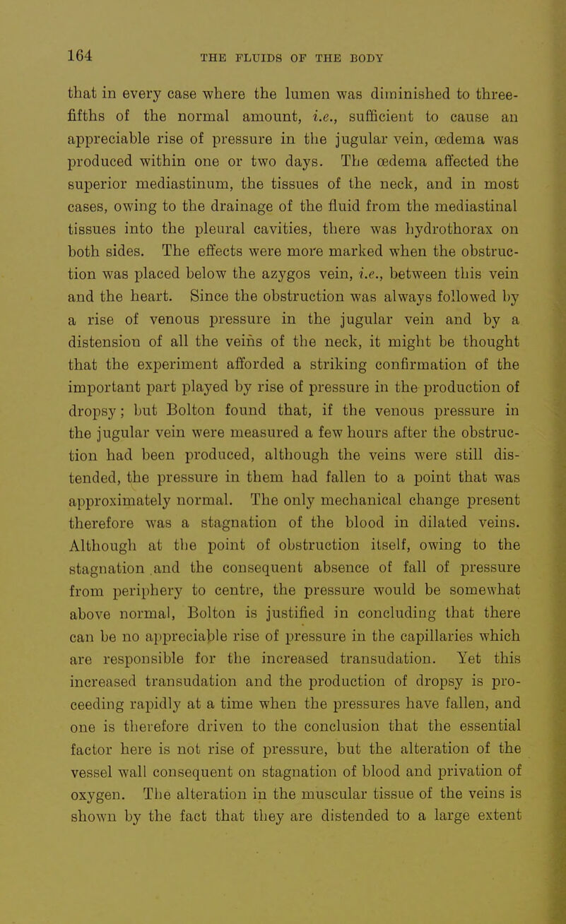 that in every case where the lumen was diminished to three- fifths of the normal amount, i.e., sufficient to cause an appreciable rise of pressure in the jugular vein, oedema was produced within one or two days. The oedema affected the superior mediastinum, the tissues of the neck, and in most cases, owing to the drainage of the fluid from the mediastinal tissues into the pleural cavities, there was hydrothorax on both sides. The effects were more marked when the obstruc- tion was placed below the azygos vein, i.e., between this vein and the heart. Since the obstruction was always followed by a rise of venous pressure in the jugular vein and by a distension of all the veins of the neck, it might be thought that the experiment afforded a striking confirmation of the important part played by rise of pressure in the production of dropsy; but Bolton found that, if the venous pressure in the jugular vein were measured a few hours after the obstruc- tion had been produced, although the veins were still dis- tended, the pressure in them had fallen to a point that was approximately normal. The only mechanical change present therefore was a stagnation of the blood in dilated veins. Although at tlie point of obstruction itself, owing to the stagnation and the consequent absence of fall of pressure from periphery to centre, the pressure would be somewhat above normal, Bolton is justified in concluding that there can be no apiDreciable rise of pressure in the capillaries which are responsible for the increased transudation. Yet this increased transudation and the production of dropsy is pro- ceeding rapidly at a time when the pressures have fallen, and one is therefore driven to the conclusion that the essential factor here is not rise of pressure, but the alteration of the vessel wall consequent on stagnation of blood and privation of oxygen. The alteration in the muscular tissue of the veins is shown by the fact that they are distended to a large extent