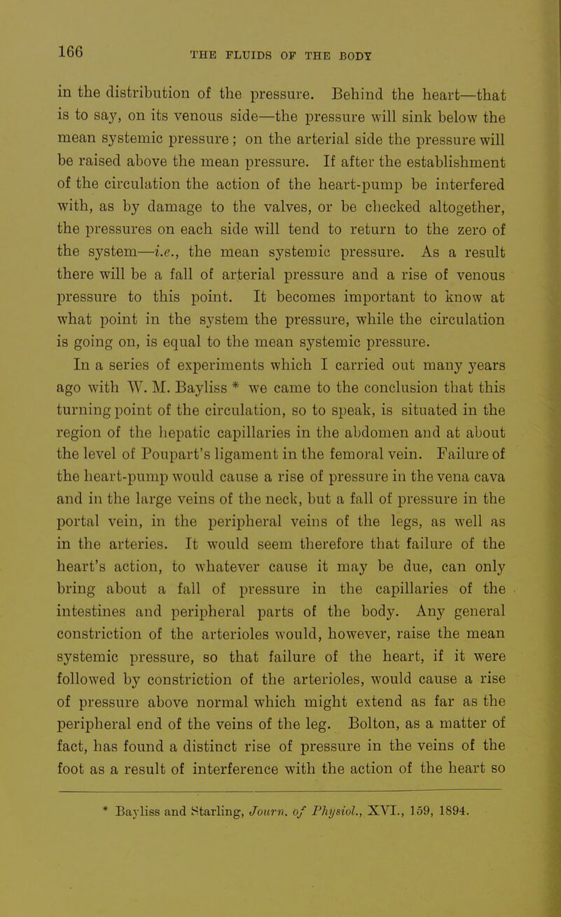 in the distribution of the pressure. Behind the heart—that is to sa}^ on its venous side—the pressure will sink below the mean systemic pressure ; on the arterial side the pressure will be raised above the mean pressure. If after the establishment of the circulation the action of the heart-pump be interfered with, as by damage to the valves, or be checked altogether, the pressures on each side will tend to return to the zero of the system—i.e., the mean systemic pressure. As a result there will be a fall of arterial pressure and a rise of venous pressure to this point. It becomes important to know at what point in the system the pressure, while the circulation is going on, is equal to the mean systemic pressure. In a series of experiments which I carried out many years ago with W. M. Bayliss * we came to the conclusion that this turning point of the circulation, so to speak, is situated in the region of the hepatic capillaries in the abdomen and at about the level of Poupart's ligament in the femoral vein. Failure of the heart-pump would cause a rise of pressure in the vena cava and in the large veins of the neck, but a fall of pressure in the portal vein, in the peripheral veins of the legs, as well as in the arteries. It would seem therefore that failure of the heart's action, to whatever cause it may be due, can only bring about a fail of pressure in the capillaries of the intestines and peripheral parts of the hodj. Any general constriction of the arterioles would, however, raise the mean systemic pressure, so that failure of the heart, if it were followed by constriction of the arterioles, would cause a rise of pressure above normal which might extend as far as the peripheral end of the veins of the leg. Bolton, as a matter of fact, has found a distinct rise of pressure in the veins of the foot as a result of interference with the action of the heart so * Bayliss and Starling, Jourv. of Physiol., XyT., 159, 1894.