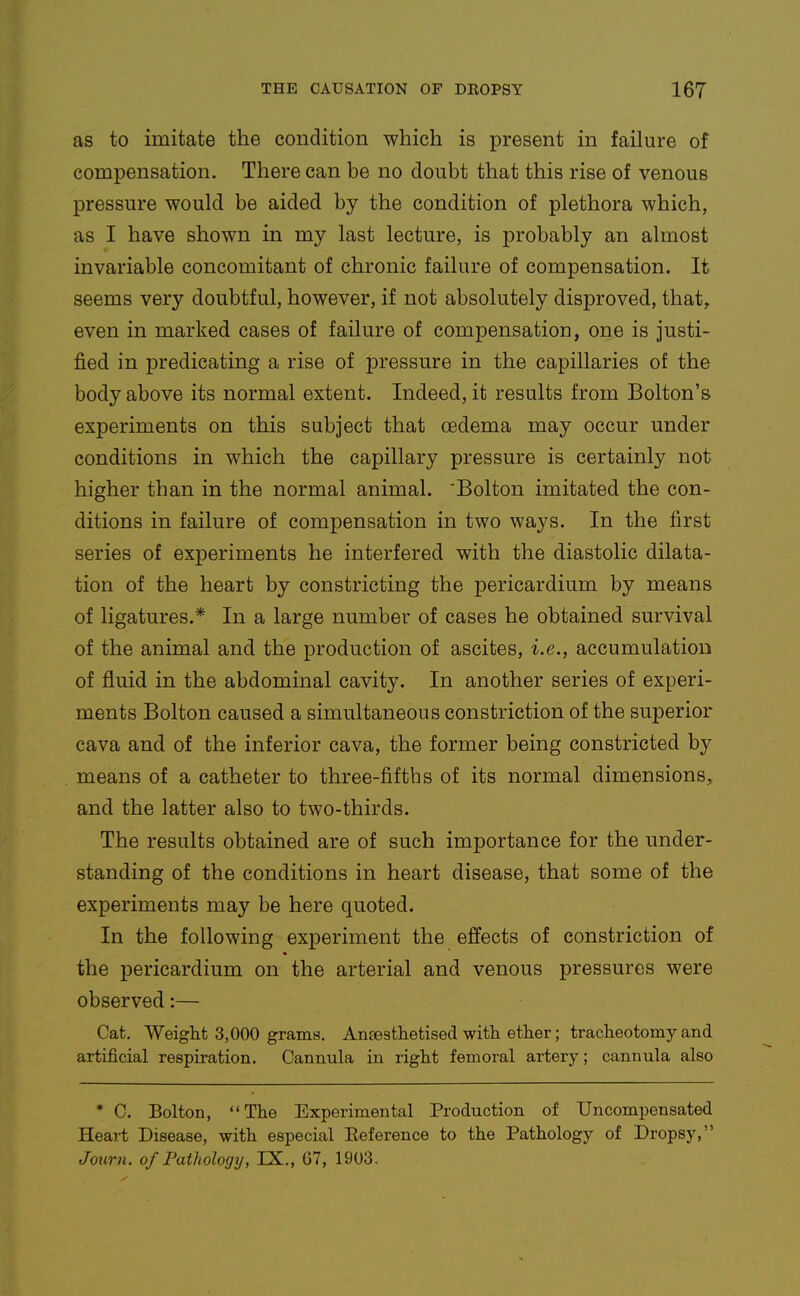 as to imitate the condition which is present in failure of compensation. There can be no doubt that this rise of venous pressure would be aided by the condition of plethora which, as I have shown in my last lecture, is probably an almost invariable concomitant of chronic failure of compensation. It seems very doubtful, however, if not absolutely disproved, that^ even in marked cases of failure of compensation, one is justi- fied in predicating a rise of pressure in the capillaries of the body above its normal extent. Indeed, it results from Bolton's experiments on this subject that oedema may occur under conditions in which the capillary pressure is certainly not higher than in the normal animal. 'Bolton imitated the con- ditions in failure of compensation in two ways. In the first series of experiments he interfered with the diastolic dilata- tion of the heart by constricting the pericardium by means of ligatures.* In a large number of cases he obtained survival of the animal and the production of ascites, i.e., accumulation of fluid in the abdominal cavity. In another series of experi- ments Bolton caused a simultaneous constriction of the superior cava and of the inferior cava, the former being constricted by means of a catheter to three-fifths of its normal dimensions, and the latter also to two-thirds. The results obtained are of such importance for the under- standing of the conditions in heart disease, that some of the experiments may be here quoted. In the following experiment the effects of constriction of the pericardium on the arterial and venous pressures were observed:— Cat. Weight 3,000 grams. Ansesthetised with ether; tracheotomy and artificial respiration. Cannula in right femoral artery; cannula also * C. Bolton, The Experimental Production of Uncompensated Heart Disease, with especial Eeference to the Pathology of Dropsy, Journ. of Pathology, IX., 07, 1903,