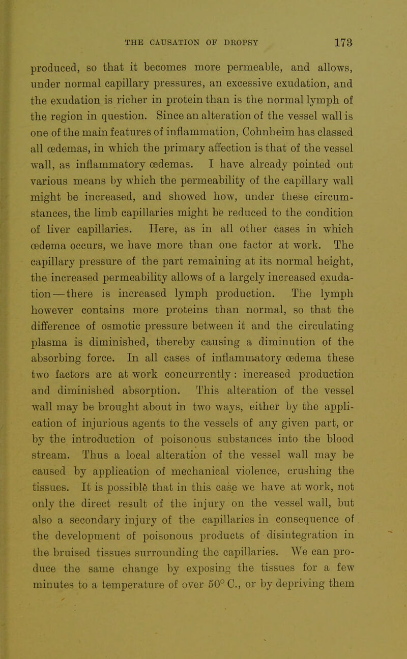 produced, so that it becomes more permeable, and allows, under normal capillary pressures, an excessive exudation, and the exudation is richer in protein than is the normal lymph of the region in question. Since an alteration of the vessel wall is one of the main features of inflammation, Cohnheim has classed all oedemas, in which the primary affection is that of the vessel wall, as inflammatory oedemas. I have already pointed out various means by which the permeability of the capillary wall might be increased, and showed how, under these circum- stances, the limb capillaries might be reduced to the condition of liver capillaries. Here, as in all other cases in which oedema occurs, we have more than one factor at work. The capillary pressure of the part remaining at its normal height, the increased permeability allows of a largely increased exuda- tion— there is increased lymjjh production. The lymph however contains more proteins than normal, so that the difference of osmotic pressure between it and the circulating plasma is diminished, thereby causing a diminution of the absorbing force. In all cases of inflammatory oedema these two factors are at work concurrently : increased production and diminished absorption. This alteration of the vessel wall may be brought about in two ways, either by the appli- cation of injurious agents to the vessels of any given part, or by the introduction of poisonous substances into the blood stream. Thus a local alteration of the vessel wall may be caused by application of mechanical violence, crushing the tissues. It is possible that in this case we have at work, not only the direct result of the injury on the vessel wall, but also a secondary injury of the capillaries in consequence of the development of poisonous products of disintegration in the bruised tissues surrounding the capillaries. We can pro- duce the same change by exposing the tissues for a few minutes to a temperature of over 50° C, or by depriving them