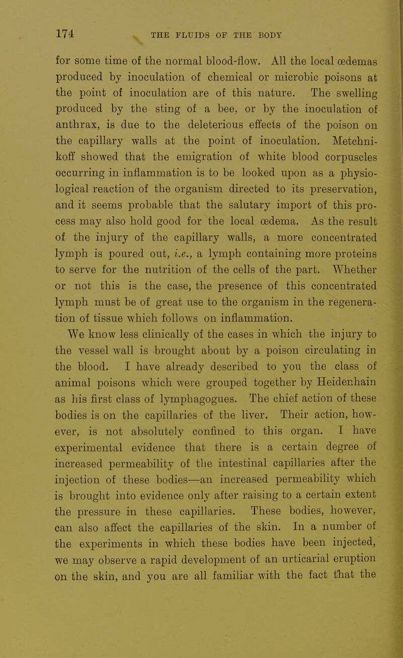 for some time of the normal blood-flow. All the local oedemas produced by inoculation of chemical or microbic poisons at the point of inoculation are of this nature. The swelling produced by the sting of a bee, or by the inoculation of anthrax, is due to the deleterious effects of the poison on the capillary walls at the point of inoculation. Metchni- koff showed that the emigration of white blood corpuscles occurring in inflammation is to be looked upon as a physio- logical reaction of the organism directed to its preservation, and it seems probable that the salutary import of this pro- cess may also hold good for the local oedema. As the result of the injury of the capillary walls, a more concentrated lymph is poured out, i.e., a lymph containing more proteins to serve for the nutrition of the cells of the part. Whether or not this is the case, the presence of this concentrated lymph must be of great use to the organism in the regenera- tion of tissue which follows on inflammation. We know less clinically of the cases in which the injury to the vessel wall is brought about by a poison circulating in the blood. I have already described to you the class of animal poisons which were grouped together by Heidenhain as his first class of lymphagogues. The chief action of these bodies is on the capillaries of the liver. Their action, how- ever, is not absolutely confined to this organ. I have experimental evidence that there is a certain degree of increased permeability of the intestinal capillaries after the injection of these bodies—an increased permeability which is brought into evidence only after raising to a certain extent the pressure in these capillaries. These bodies, however, can also affect the capillaries of the skin. In a number of the experiments in which these bodies have been injected, we may observe a rapid development of an urticarial eruption on the skin, and you are all familiar with the fact tliat the