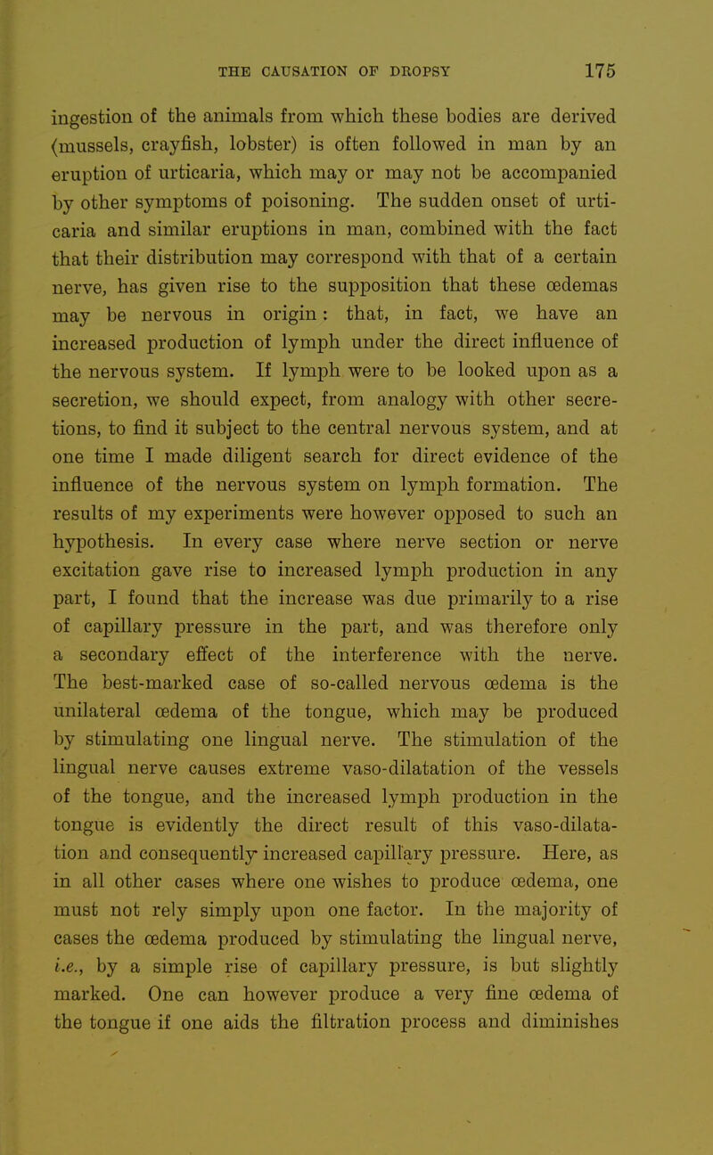 ingestion of the animals from which these bodies are derived (mussels, crayfish, lobster) is often followed in man by an eruption of urticaria, which may or may not be accompanied by other symptoms of poisoning. The sudden onset of urti- caria and similar eruptions in man, combined with the fact that their distribution may correspond with that of a certain nerve, has given rise to the supposition that these cedemas may be nervous in origin: that, in fact, we have an increased production of lymph under the direct influence of the nervous system. If lymph were to be looked upon as a secretion, we should expect, from analogy with other secre- tions, to find it subject to the central nervous system, and at one time I made diligent search for direct evidence of the influence of the nervous system on lymph formation. The results of my experiments were however opjDOsed to such an hypothesis. In every case where nerve section or nerve excitation gave rise to increased lymph production in any part, I found that the increase was due primarily to a rise of capillary pressure in the part, and was therefore only a secondary effect of the interference with the nerve. The best-marked case of so-called nervous oedema is the unilateral oedema of the tongue, which may be produced by stimulating one lingual nerve. The stimulation of the lingual nerve causes extreme vaso-dilatation of the vessels of the tongue, and the increased lymph production in the tongue is evidently the direct result of this vaso-dilata- tion and consequently increased capillary pressure. Here, as in all other cases where one wishes to produce oedema, one must not rely simply u23on one factor. In the majority of cases the oedema produced by stimulating the lingual nerve, i.e., by a simple rise of capillary pressure, is but slightly marked. One can however produce a very fine oedema of the tongue if one aids the filtration process and diminishes