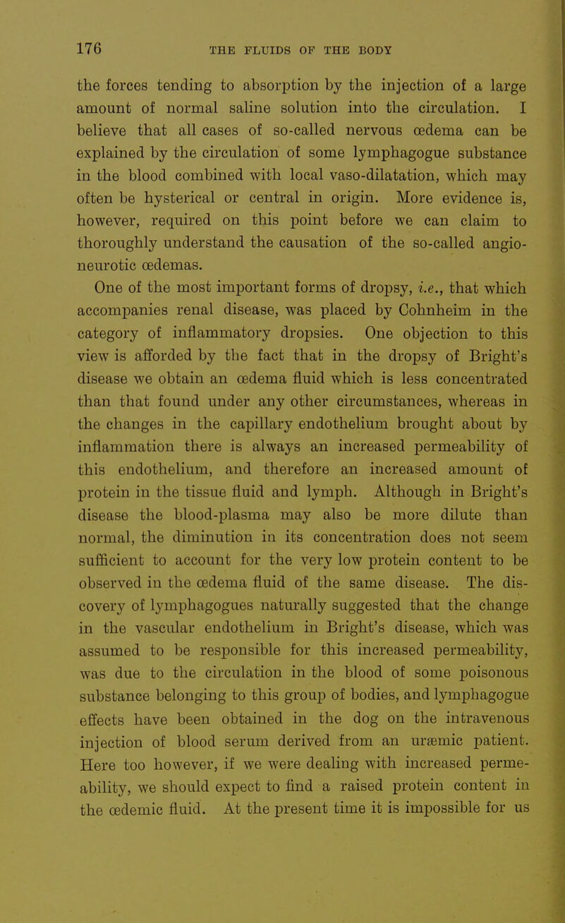 the forces tending to absorption by the injection of a large amount of normal saline solution into the circulation. I believe that all cases of so-called nervous oedema can be explained by the circulation of some lymphagogue substance in the blood combined with local vaso-dilatation, which may often be hysterical or central in origin. More evidence is, however, required on this jDoint before we can claim to thoroughly understand the causation of the so-called angio- neurotic oedemas. One of the most important forms of dropsy, i.e., that which accompanies renal disease, was placed by Cohnheim in the category of inflammatory dropsies. One objection to this view is afforded by the fact that in the dropsy of Bright's disease we obtain an oedema fluid which is less concentrated than that found under any other circumstances, whereas in the changes in the capillary endothelium brought about by inflammation there is always an increased permeability of this endothelium, and therefore an increased amount of protein in the tissue fluid and lymph. Although in Bright's disease the blood-plasma may also be more dilute than normal, the diminution in its concentration does not seem sufficient to account for the very low protein content to be observed in the oedema fluid of the same disease. The dis- covery of lymphagogues naturally suggested that the change in the vascular endothelium in Bright's disease, which was assumed to be responsible for this increased permeability, was due to the circulation in the blood of some j)oisonous substance belonging to this group of bodies, and lymphagogue effects have been obtained in the dog on the intravenous injection of blood serum derived from an uraemic patient. Here too however, if we were dealing with increased perme- ability, we should expect to find a raised protein content in the oedemic fluid. At the present time it is impossible for us
