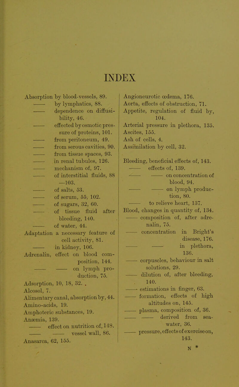 INDEX Absorption by blood-vessels, 89. by lymphatics, 88. dependence on difEusi- bility, 46. effected by osmotic pres- sure of proteins, 101. from peritoneum, 49. fi'om serous cavities, 90. from tissue spaces, 93. in renal tubules, 126. mechanism of, 97. of interstitial fluids, 88 —103. of salts, 53. of serum, 55, 102. of sugars, 32, 60. of tissue fluid after bleeding, 140. of water, 44. Adaptation a necessary feature of cell activity, 81. in kidney, 106. Adrenalin, effect on blood com- position, 144. on lymph pro- duction, 75. Adsorption, 10, 18, 32. . Alcosol, 7. Alimentary canal, absorption by, 44. Amino-acids, 19. Amphoteric substances, 19. Anaemia, 139. effect on nutrition of, 148. vessel wall, 86. Anasarca, 62, 155. Angioneurotic oedema, 176. Aorta, effects of obstruction, 71. Appetite, regulation of fluid by, 104. Arterial pressure in plethora, 135. Ascites, 155. Ash of cells, 4, Assimilation by cell, 32. Bleeding, beneficial effects of, 143. effects of, 139. on concentration of blood, 94. on lymph produc- tion, 80. to relieve heart, 137. Blood, changes in quantity of, 134. composition of, after adre- nalin, 75. concentration in Bright's disease, 176. in plethora, 136. corpuscles, behaviour in salt solutions, 29. dilution of, after bleeding, 140. estimations in finger, 63. formation, effects of high altitudes on, 145. plasma, composition of, 36. derived from sea- water, 36. pressure, effects of exercise on, 143. N *