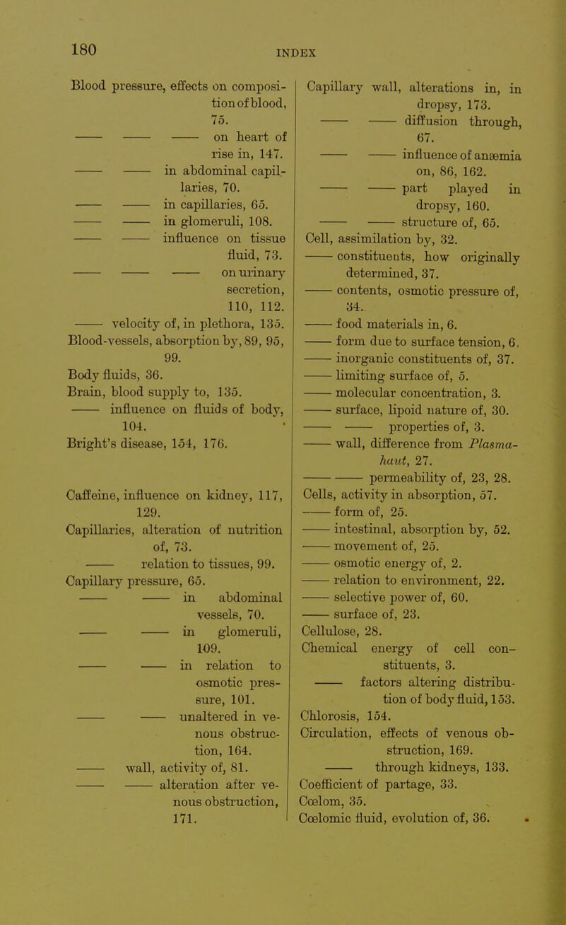 Blood pressure, effects on composi- tion of blood, 75. on heart of rise in, 147. in abdominal capil- laries, 70. in capillaries, 65. in glomeruli, 108. influence on tissue fluid, 73. —— onui'inaiy secretion, 110, 112. velocity of, in plethora, 135. Blood-vessels, absorption by, 89, 95, 99. Body fluids, 36. Brain, blood supply to, 135. influence on fluids of body, 104. Bright's disease, 154, 176. Caffeine, influence on kidney, 117, 129. Capillaries, alteration of nutrition of, 73. relation to tissues, 99. Capillary pressure, 65. in abdominal vessels, 70. in glomeruli, 109. in relation to osmotic pres- sure, 101. unaltered in ve- nous obstruc- tion, 164. wall, activity of, 81. alteration after ve- nous obstruction, 171. Capillary wall, alterations in, in dropsy, 173. diffusion through, 67. influence of anaemia on, 86, 162. part played in di-opsy, 160. structure of, 65. Cell, assimilation by, 32. constituents, how originally determined, 37. contents, osmotic pressure of, 34. food materials in, 6. form due to surface tension, 6, inorganic constituents of, 37. limiting surface of, 5. molecular concentration, 3. surface, lipoid natiu-e of, 30. properties of, 3. wall, difference from Plasma- haut, 27. permeability of, 23, 28. Cells, activity in absorption, 57. form of, 25. intestinal, absorption by, 52. movement of, 25. osmotic energy of, 2. relation to environment, 22. selective power of, 60. surface of, 23. Cellulose, 28. Chemical energy of cell con- stituents, 3. factors altering distribu- tion of body fluid, 153. Chlorosis, 154. Circulation, effects of venous ob- struction, 169. through kidneys, 133. Coefficient of partage, 33. Ccelom, 35. Coelomic fluid, evolution of, 36.