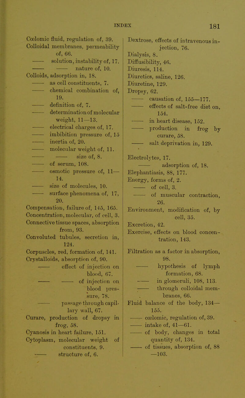 Coalomic fluid, regulation of, 39. Colloidal membranes, permeability of, 66. solution, instability of, 17. nature of, 10. Colloids, adsorption in, 18. as cell constituents, 7. chemical combination of, 19. definition of, 7. determin ation of molecular weight, 11—13. electrical charges of, 17. imbibition pressui'e of, 15 inertia of, 20. molecular weight of, 11. size of, 8. of serum, 108. osmotic pressure of, 11— 14. size of molecules, 10. surface phenomena of, 17, 20. Compensation, failure of, 145, 165. Concentration, molecular, of cell, 3. Connective tissue spaces, absorption from, 93. Convoluted tubules, secretion in, 124. Corpuscles, red, formation of, 141. Crystalloids, absorption of, 90. effect of injection on blood, 67. of injection on blood pres- sure, 78. pa sf=age through capil- lary wall, 67. Curare, production of dropsy in frog, 58. Cyanosis in heart failure, 151. Cytoplasm, molecular weight of constituents, 9. structure of, 6. Dextrose, effects of intravenous in- jection, 76. Dialysis, 8. Diffusibility, 46. Diuresis, 114. Diuretics, saline, 126. Diuretine, 129. Dropsy, 62. causation of, 155—177. effects of salt-free diet on, 154. in heart disease, 152. production in frog by curare, 58. salt deprivation in, 129. Electrolytes, 17. adsorption of, 18. Elephantiasis, 88, 177. Energy, forms of, 2. of ceU, 3. of muscular contraction, 26. Environment, modification of, by cell, 35. Excretion, 42. Exercise, effects on blood concen- tration, 143. Filtration as a factor in absorption, 98. hypothesis of lymph formation, 68. in glomeruli, 108, 113. through colloidal mem- branes, 66. Fluid balance of the body, 134— 155. ccelomic, regulation of, 39. intake of, 41—61. of body, changes in total quantity of, 134. of tissues, absorption of, 88 —103.