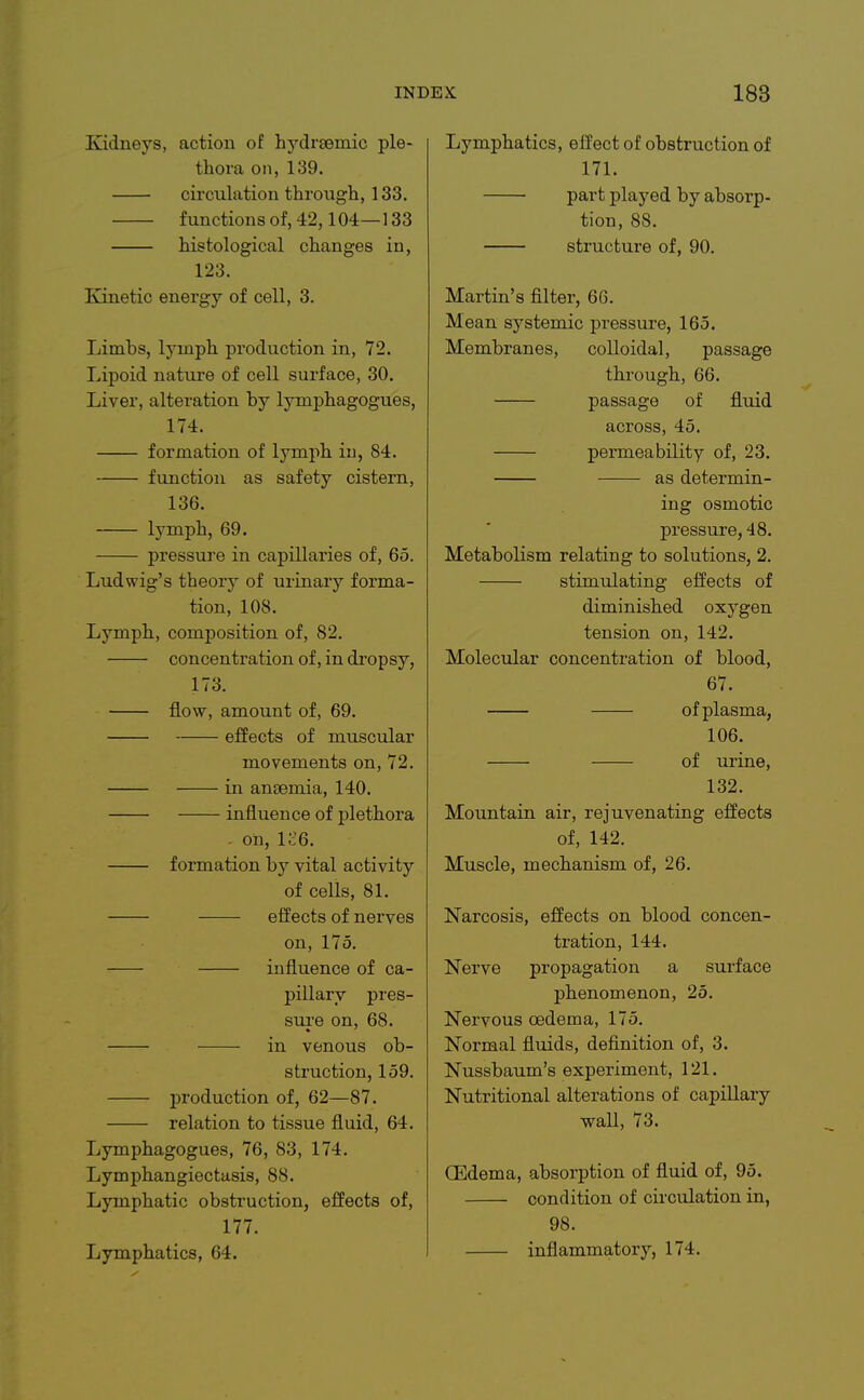 Kidneys, action of hydrsemic ple- thora on, 139. circulation through, 133. functions of, 42,104—133 histological changes in, 123. Kinetic energy of cell, 3. Limbs, lymph production in, 72. Lipoid nature of cell surface, 30. Liver, alteration by lymphagogues, 174. formation of lymph iu, 84. function as safety cistern, 136. lymph, 69. pressui'e in capillaries of, 65. Ludwig's theory of urinary forma- tion, 108. Lymph, composition of, 82. concentration of, in di'opsy, 173. flow, amount of, 69. effects of muscular movements on, 72. in anaemia, 140. influence of plethora - on, lc6. formation by vital activity of cells, 81. effects of nerves on, 175. influence of ca- pillary pres- sui'e on, 68. in venous ob- struction, 159. production of, 62—87. relation to tissue fluid, 64. Lymphagogues, 76, 83, 174. Lymphangiectusis, 88. Lymphatic obstruction, effects of, 177. Lymphatics, 64. Lymphatics, effect of obstruction of 171. part played by absorp- tion, 88. structure of, 90. Martin's filter, 66. Mean systemic pressure, 165. Membranes, colloidal, passage through, 66. passage of fluid across, 45. permeability of, 23. as determin- ing osmotic pressure, 48. Metabolism relating to solutions, 2. stimulating effects of diminished oxygen tension on, 142. Molecular concentration of blood, 67. of plasma, 106. of ui'ine, 132. Mountain air, rejuvenating effects of, 142. Muscle, mechanism of, 26. Narcosis, effects on blood concen- tration, 144. Nerve propagation a surface phenomenon, 25. Nervous oedema, 175. Normal fluids, definition of, 3. Nussbaum's experiment, 121. Nutritional alterations of capillary waU, 73. QEdema, absorption of fluid of, 95. condition of circulation in, 98. inflammatory, 174.