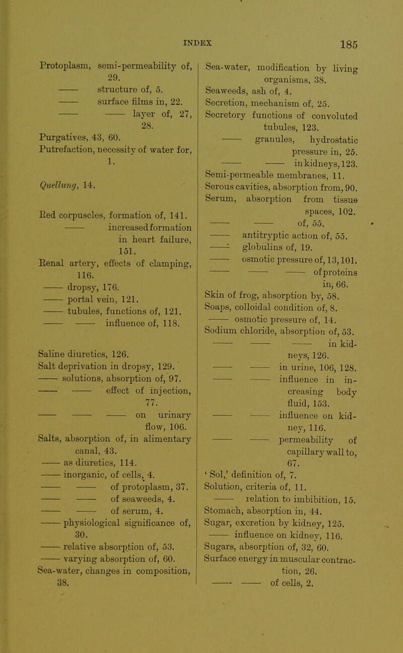 Protoplasm, semi-permeability of, 29. structure of, 5. surface films in, 22. layer of, 27, 28. Purgatives, 43, 60. Putrefaction, necessity of water for, 1. Quellung, 14. Eed corpuscles, formation of, 141. increased formation in heart failure, 151. Eenal artery, effects of clamping, 116. dropsy, 176. portal vein, 121. tubvdes, functions of, 121. influence of, 118. Saline diuretics, 126. Salt deprivation in dropsy, 129. solutions, absorption of, 97. effect of injection, 77. on urinary flow, 106. Salts, absorption of, in alimentary canal, 43. —— as diuretics, 114. inorganic, of cells, 4. of protoplasm, 37. of seaweeds, 4. of serum, 4. physiological significance of, 30. relative absorption of, 53. varying absorption of, 60. Sea-water, changes in composition, 38. Sea-water, modification by living organisms, 38. Seaweeds, ash of, 4. Secretion, mechanism of, 25. Secretory functions of convoluted tubules, 123. granules, hydrostatic pressure in, 25. in kidneys, 123. Semi-permeable membranes, 11. Serous cavities, absorption from, 90. Serum, absorption from tissue spaces, 102. of, 55. antitryptic action of, 55. '- globulins of, 19. osmotic pressure of, 13,101. ofproteius in, 66. Skin of frog, absorption by, 58. Soaps, colloidal condition of, 8. osmotic pressure of, 14. Sodium chloride, absorption of, 53. in kid- neys, 126. in urine, 106, 128. influence in in- creasing body fluid, 153. influence on kid- ney, 116. permeability of caj)illarywall to, 67. ' Sol,: definition of, 7. Solution, criteria of, 11. relation to imbibition, 15. Stomach, absorption in, 44. Sugai, excretion by kidney, 125. influence on kidney, 116. Sugars, absorption of, 32, 60. Surface energy in muscular contrac- tion, 26. of cells, 2.