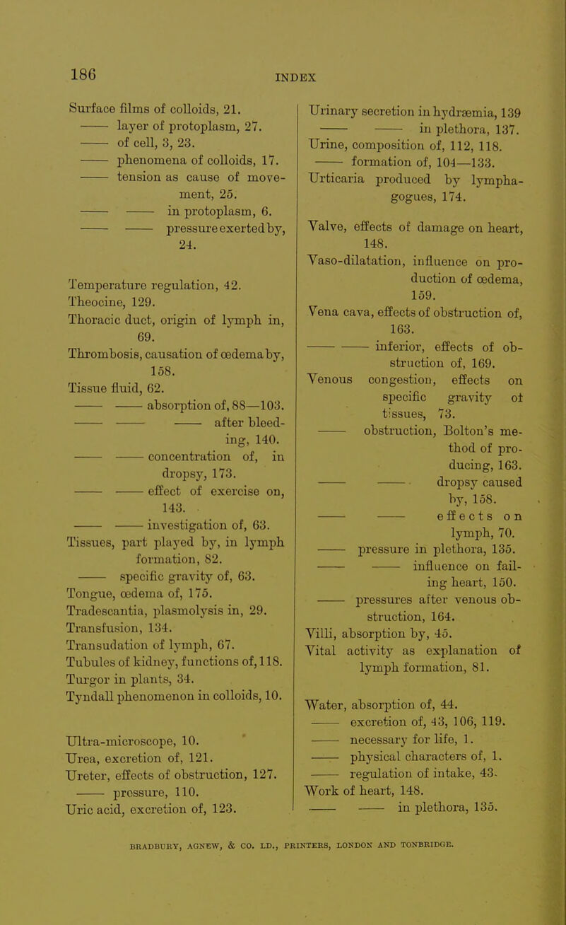 Surface films of colloids, 21. layei' of protoplasm, 27. of cell, 3, 23. phenomena of colloids, 17. tension as cause of move- ment, 25. in protoplasm, 6. pressure exerted by, 24. Temperature regulation, 42. Theocine, 129. Thoracic duct, origin of lymph in, 69. Thrombosis, causation of oedema by, 158. Tissue fluid, 62. absorption of, 88—103. after bleed- ing, 140. concentration of, in dropsy, 173. effect of exercise on, 143. investigation of, 63. Tissues, part played bj'', in lymph formation, 82. specific gravity of, 63. Tongue, oedema of, 175. Tradescautia, plasmolysis in, 29. Transfusion, 134. Transudation of lymph, 67. Tubules of kidnej^, functions of, 118. Tiu'gor in plants, 34. Tyudall phenomenon in colloids, 10. Ultra-microscope, 10. Urea, excretion of, 121. Ureter, effects of obstruction, 127. pressure, 110. Uric acid, excretion of, 123. Urinary secretion iuhydrsemia, 139 in plethora, 137. Urine, composition of, 112, 118. formation of, 104—133. Urticaria produced by lympha- gogues, 174. Valve, effects of damage on heart, 148. Vaso-dilatation, influence on j>ro- duction of oedema, 159. Vena cava, effects of obstruction of, 163. inferior, effects of ob- struction of, 169. Yenous congestion, effects on specific gi'avity o± tissues, 73. obstruction, Bolton's me- thod of pro- ducing, 163. dropsy caused by, 158. effects on lymph, 70. pressure in plethora, 135. influence on fail- ing heart, 150. pressures after venous ob- struction, 164. Villi, absorption by, 45. Vital activity as ex-planation of lymph formation, 81. Water, absorption of, 44. excretion of, 43, 106, 119. necessary for life, 1. —— physical characters of, 1. regulation of intake, 43- Work of heart, 148. in plethora, 135. BRADBURY, AGNEW, & CO. LD., PRINTERS, LONDON AND TONBRIDGE.