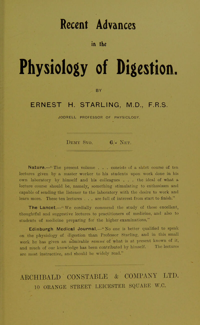 Recent Advances in the Physiology of Digestion. BY ERNEST H. STARLING, M.D., F.R.S. JODRELL PROFESSOR OF PHYSIOLOGY. Demy 8vo. 6/- Net. Nature.—The present volume . . . consists uf a sh6i-b course of ten lectures given by a master worker to his students upon work done in his own laboratory by himself and his colleagues . . . the ideal of what a lecture course should be, namely, something stimulating to enthusiasm and capable of sending the listener to the laboratory with the desire to work and learn more. These ten lectures . . . are full of interest from start to finish. The Lancet.—-'We cordially commend the study of these excellent, thoughtful and suggestive lectures to practitioners of medicine, and also to students of medicine preparing for the higher examinations. Edinburgh Medical Journal.—No one is better qualified to speak on the physiology of digestion than Professor Starling, and in this small work he has given an a'dmirable resume of what is at present known of it, and much of our knowledge has been contributed by himself. The lectures are most instructive, and should be widely read. ARCHIBALD CONSTABLE & COMPANY LTD. 10 ORANGE STREET LEICESTER SQUARE W.C.