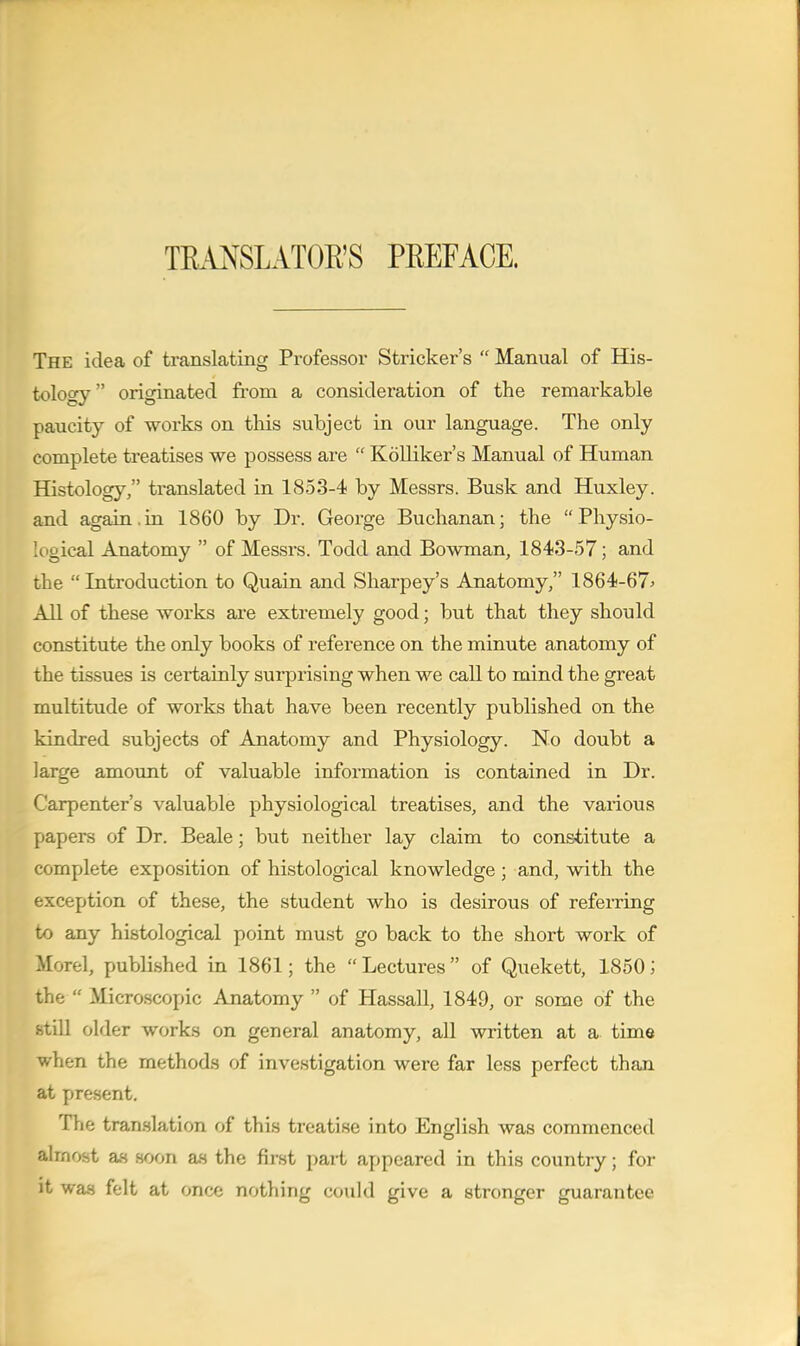 TRANSLATOR'S PREFACE. The idea of translating Professor Strieker's  Manual of His- tology originated fi-om a consideration of the remarkable paucity of works on this subject in our language. The only complete treatises we possess are  Kdlliker's Manual of Human Histology, translated in 1853-4 by Messrs. Busk and Huxley, and again,in 1860 by Dr. George Buchanan; the Physio- logical Anatomy  of Messrs. Todd and Bowman, 1843-57; and the  Introduction to Quain and Sharpey's Anatomy, 1864-67^ All of these works are extremely good; but that they should constitute the only books of reference on the minute anatomy of the tissues is certainly surprising when we call to mind the great multitude of works that have been recently published on the kindred subjects of Anatomy and Physiology. No doubt a large amovmt of valuable information is contained in Dr. Carpenter's valuable physiological treatises, and the various papers of Dr. Beale; but neither lay claim to constitute a complete exposition of histological knowledge; and, with the exception of these, the student who is desirous of refeiTing to any histological point must go back to the short work of Morel, published in 1861; the Lectures of Quekett, 1850; the  Microscopic Anatomy  of Hassall, 1849, or some of the still older work.s on general anatomy, all written at a time when the method.s of investigation were far less perfect than at present. The tran.slation of this treatise into English was commenced almost as .soon as the first part appeared in this country; for it was felt at once nothing could give a stronger guarantee