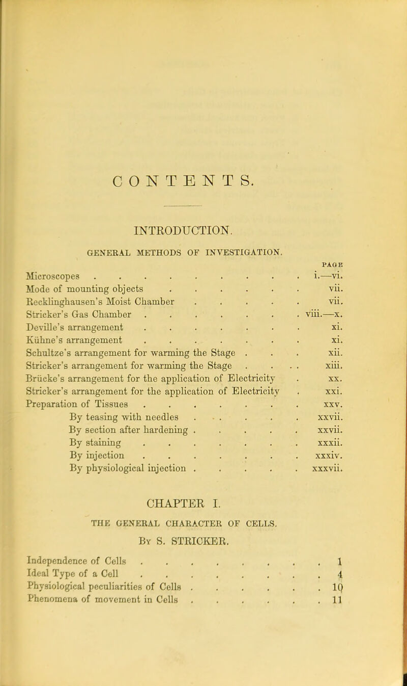 CONTENTS. INTRODUCTION. GENERAL METHODS OF INVESTIGATION. PAGE Microscopes ......... i.—vi. Mode of mounting objects ...... vii. Eecklinghausen's Moist Chamber . . . . . vii. Strieker's Gas Chamber ....... viii.—x. Deville's arrangement ....... xi. Kiihne's arrangement ....... xi. Schultze's arrangement for warming the Stage . . . xii. Strieker's arrangement for -warming the Stage . ... xiii. BrUcke's arrangement for the application of Electricity . xx. Strieker's arrangement for the application of Electiicity . xxi. Preparation of Tissues ....... xxv. By teasing with needles . . . . . xxvii. By section after hardening ..... xxvii. By staining ....... xxxii. By injection ....... xxxiv. By physiological injection ..... xxxvii. CHAPTER I. THE GENERAL CHARACTER OF CELLS. By S. STRICKER. Independence of Cells 1 Ideal Type of a Cell 4 Physiological peculiarities of Cells IQ Phenomena of movement in Cells . . . . . .11