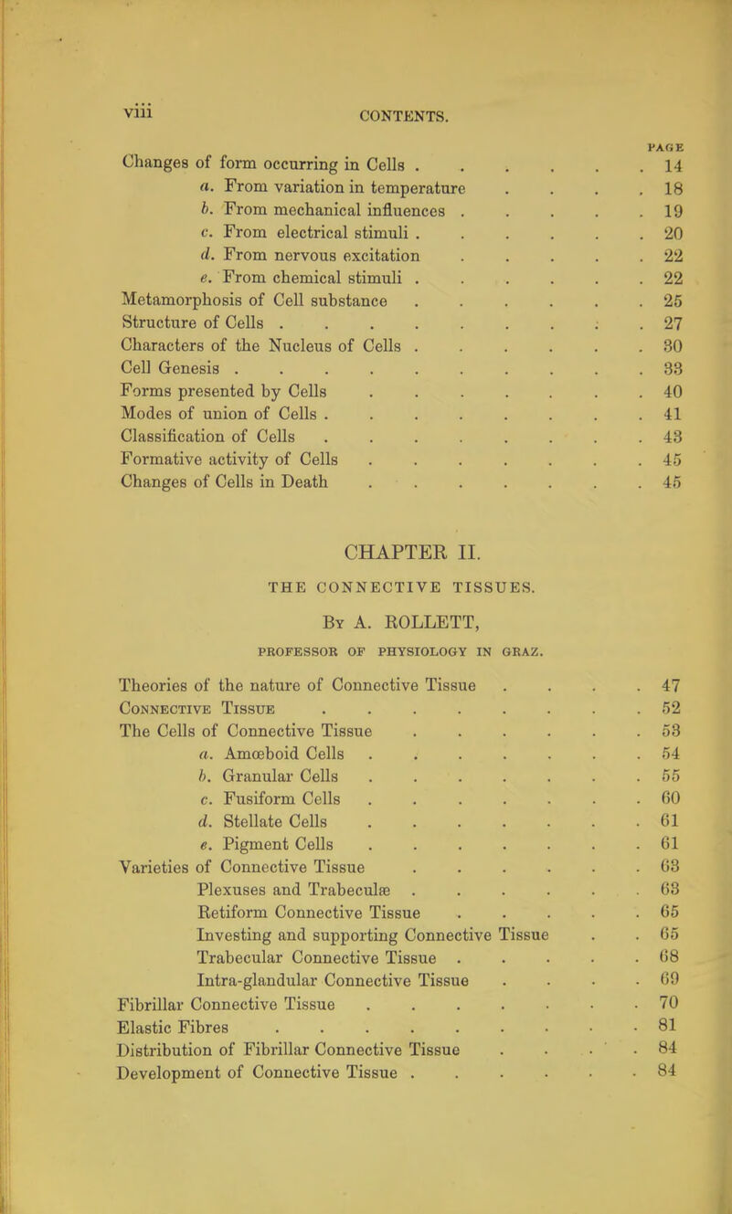 PAGE Changes of form occurring in Cells 14 a. From variation in temperature . . . ,18 h. From mechanical influences . . . . .19 f. From electrical stimuli ...... 20 d. From nervous excitation . . . . .22 e. From chemical stimuli ...... 22 Metamorphosis of Cell substance ...... 25 Structure of Cells 27 Characters of the Nucleus of Cells ...... 30 Cell Genesis .......... 33 Forms presented by Cells ....... 40 Modes of union of Cells ........ 41 Classification of Cells ........ 43 Formative activity of Cells . . . . . . .45 Changes of Cells in Death ....... 45 CHAPTER II. THE CONNECTIVE TISSUES. By a. ROLLETT, professor of physiology in graz. Theories of the nature of Connective Tissue . . . .47 Connective Tissue . . . . . . . .52 The Cells of Connective Tissue . . . . . .53 a. Amoeboid Cells ....... 54 h. Granular Cells . . . . . . .55 c. Fusiform Cells ....... 60 d. Stellate Cells 61 e. Pigment Cells ....... 61 Varieties of Connective Tissue ...... 63 Plexuses and Trabeculse ...... 63 Retiform Connective Tissue . . . . .65 Investing and supporting Connective Tissue . . 65 Trabecular Connective Tissue . . . • .68 Intra-glandular Connective Tissue . . ■ .69 Fibrillar Connective Tissue . 70 Elastic Fibres 81 Distribution of Fibrillar Connective Tissue . . . . 84 Development of Connective Tissue ...... 84