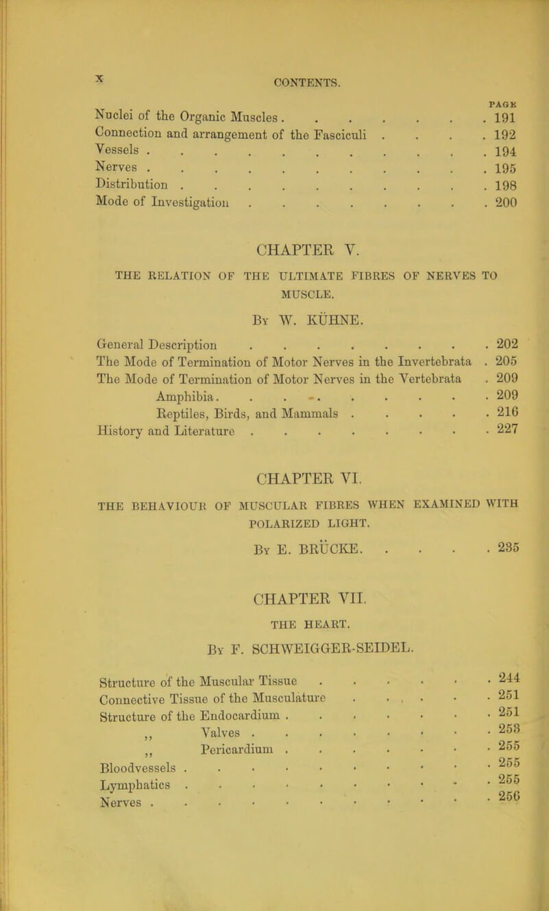 PACK Nuclei of the Organic Muscles 191 Connection and arrangement of the Fasciculi .... 192 Vessels 194 Nerves 195 Distribution 198 Mode of Investigation 200 CHAPTER V. THE RELATION OF THE ULTIMATE FIBRES OF NERVES TO MUSCLE. By W. KtiHNE. General Description 202 The Mode of Termination of Motor Nerves in the Invertebrata . 205 The Mode of Termination of Motor Nerves in the Vertebrata . 209 Amphibia. . , ■ 209 Reptiles, Birds, and Mammals ..... 216 History and Literature 227 CHAPTER VI. THE BEH.IlVIOUI? OF MUSCULAR FIBRES WHEN EXAMINED WITH POLARIZED LIGHT. By E. BRUCI^E 285 CHAPTER VII. the heart. By F, SCHWEIGGER-SEIDEL. Structure of the Muscular Tissue Connective Tissue of the Musculature Structure of the Endocardium . Valves . ,, Pericardium . Bloodvessels . . . . • Lymphatics ..... Nerves . 251 . 251 . 258 . 255 . 255 . 255 . 25G