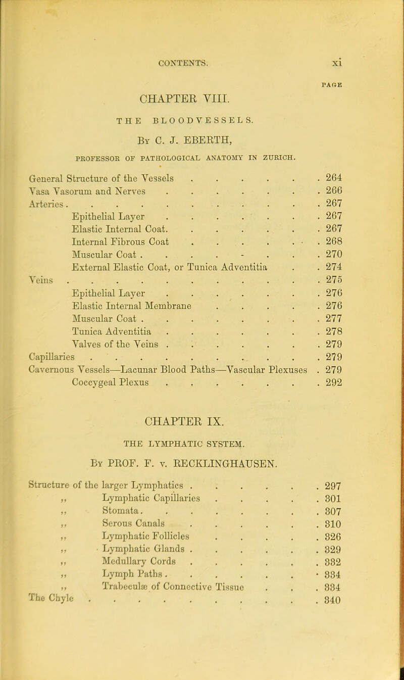 PARE CHAPTER VIII. THE BLOODVESSELS. By C. J. EBERTH, PROFESSOR OF PATHOLOGICAL ANATOMY IN ZURICH. General Structm-e of the Vessels ...... 264 Yasa Vasorum and Nerves ....... 266 Ai-teries 267 Epithelial Layer . . . . . . . 267 Elastic Internal Coat. ...... 267 Internal Fibrous Coat . . . • . • . 268 Muscular Coat ........ 270 External Elastic Coat, or Tunica Adventitia . . 274 Veins 275 Epithelial Layer 276 Elastic Internal Membrane ..... 276 Muscular Coat . 277 Tunica Adventitia . . . . . . .278 Valves of the Veins 279 Capillaries . .279 Cavernous Vessels—Lacunar Blood Paths—Vascular Plexuses . 279 Coccygeal Plexus ....... 292 CHAPTER IX. THE LYIVIPHATIC SYSTEM. By prof. F. v. RECKLINGHAUSEN. Structure of the larger Lymphatics 297 Lymphatic Capillaries ..... 301 „ Stomata 307 Serous Canals ...... 310 Lymphatic Follicles 826 Lymphatic Glands ...... 829 Medullary Cords 382 „ Lymph Paths •834 Trabocula; of Connective Tissue . . . 834 The Chyle 840