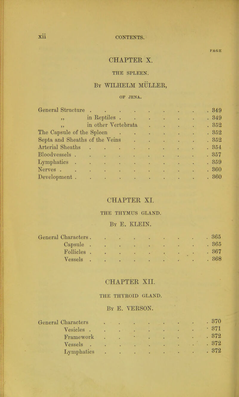 CHAPTER X. THE SPLEEN. By WILHELM MULLER, OF JENA. General Structure . . . . . . . . .349 ,, in Reptiles ....... 349 in other Vertebrata ..... 352 The Capsule of the Spleen ....... 352 Septa and Sheaths of the Veins ...... 352 Arterial Sheaths ......... 854 Bloodvessels .......... 357 Lymphatics .......... 359 Nerves ........... 360 Development .......... 360 CHAPTER XI. THE THYMUS GLAND. By E. KLEIN. General Characters......... 365 Capsule ......... 365 Follicles .367 Vessels ......... 368 CHAPTER XII. THE THYROID GLAND. By E. VERSON. General Characters 870 Vesicles ........ ' 371 Framevirork 872 Vessels 372 Lymphatics 372