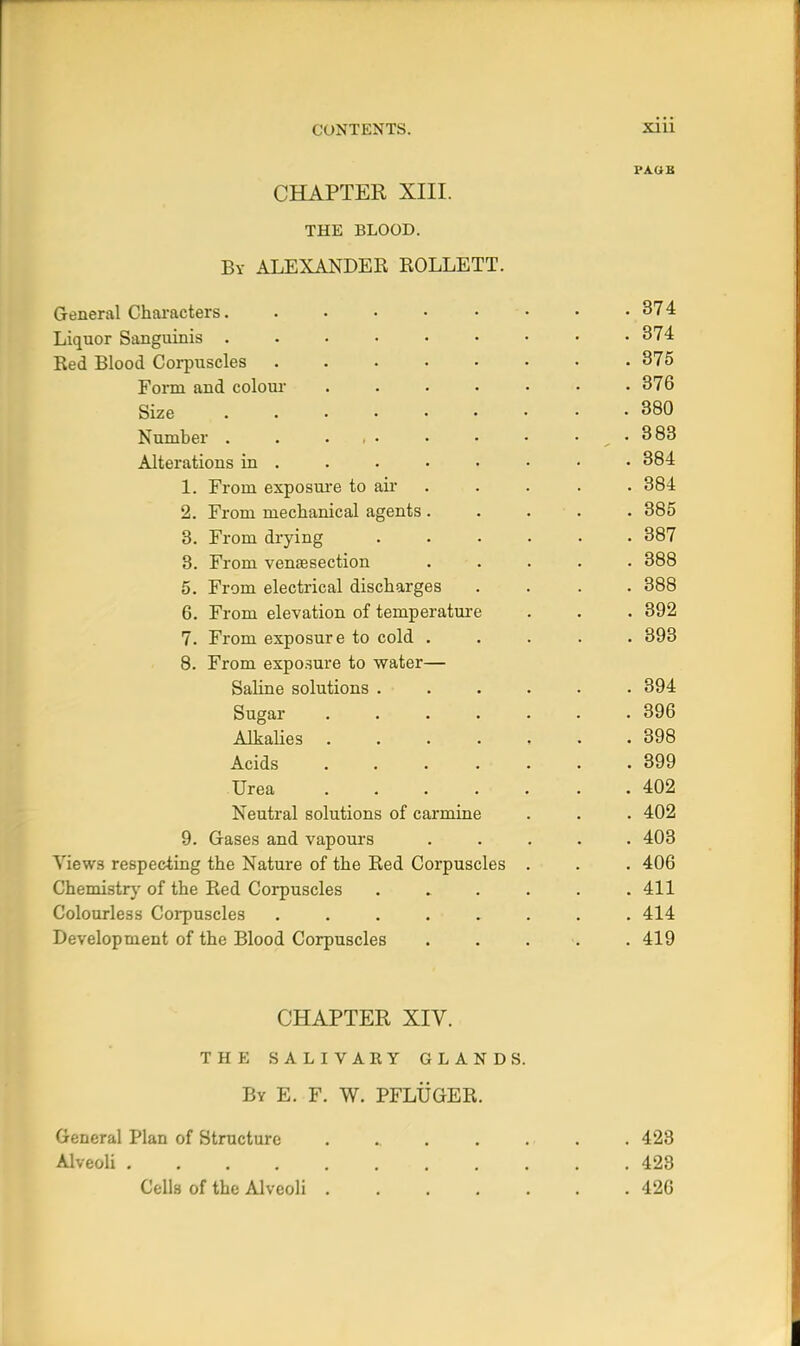 PAUB CHAPTER XIII. THE BLOOD. By ALEXANDER ROLLETT. General Characters 374 Liquor Sanguinis 374 Red Blood Corpuscles 375 Form and colour ....... 376 Size 380 Number . . ... . • • . . 383 Alterations in • 384 1. From exposui'e to air . . . . . 384 2. From mechanical agents. . . . . 385 8. From drying ...... 387 8. From venaesection ..... 388 5. From electrical discharges .... 388 6. From elevation of temperature . . . 392 7. From exposure to cold ..... 393 8. From expo.sure to water— Saline solutions ...... 394 Sugar ....... 396 Alkalies ....... 398 Acids 399 Urea 402 Neutral solutions of carmine . . . 402 9. Gases and vapours ..... 403 Views respecting the Nature of the Red Corpuscles . . . 406 Chemistrj' of the Red Corpuscles . . . . . .411 Colourless Corpuscles ........ 414 Development of the Blood Corpuscles ...... 419 CHAPTER XIV. THE SALIVARY GLANDS. By E. F. W. PFLUGER. General Plan of Structure . . . . . . . 423 Alveoli 423 Colls of the Alveoli 426