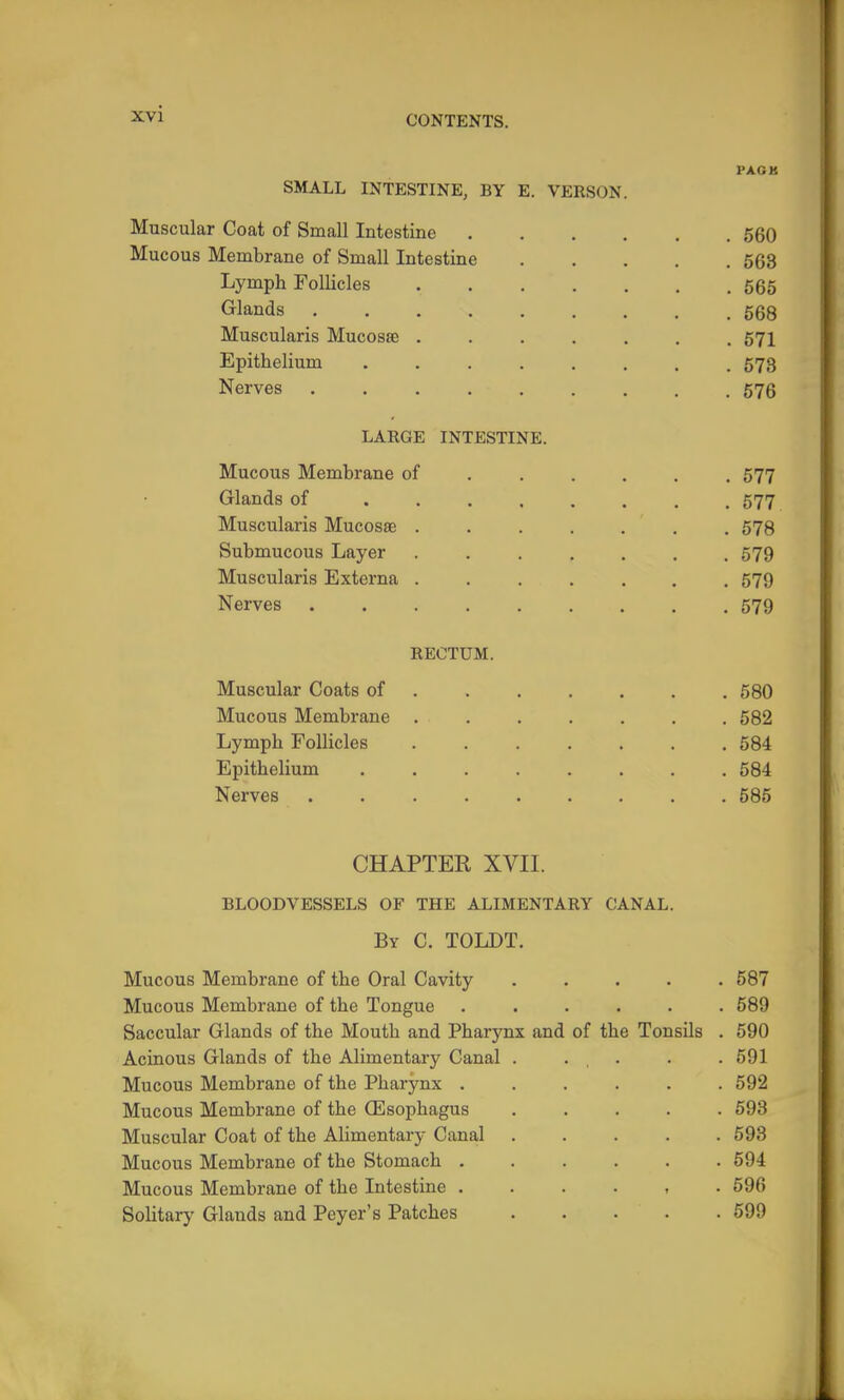 PACK SMALL INTESTINE, BY E. VERSON. Muscular Coat of Small Intestine 560 Mucous Membrane of Small Intestine 563 Lymph Follicles 565 Glands 568 Muscularis Mucosae ....... 571 Epithelium 573 Nerves . 576 LARGE INTESTINE. Mucous Membrane of ..... . 577 Glands of 577 Muscularis Mucosae . 578 Submucous Layer 579 Muscularis Externa 579 Nerves 579 RECTUM. Muscular Coats of 580 Mucous Membrane ....... 582 Lymph Follicles . 584 Epithelium 584 Nerves . 585 CHAPTER XVII. BLOODVESSELS OF THE ALIMENTARY CANAL. By C. TOLDT. Mucous Membrane of the Oral Cavity ..... 587 Mucous Membrane of the Tongue ...... 589 Saccular Glands of the Mouth and Pharynx and of the Tonsils . 590 Acinous Glands of the Alimentary Canal . . , . . .591 Mucous Membrane of the Pharynx ...... 592 Mucous Membrane of the Oesophagus 693 Muscular Coat of the Alimentary Canal . . . . .593 Mucous Membrane of the Stomach 594 Mucous Membrane of the Intestine 596 Solitary Glands and Peyer's Patches 599