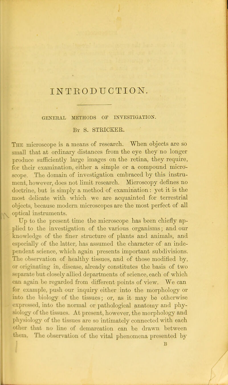 INTEODUCTION. GENERAL METHODS OF INVESTIGATION. By S. STRICKER. The microscope is a means of research. When objects are so small that at ordinary distances from the eye they no longer produce sufficiently large images on the retina, they require, for their examination, either a simple or a compound micro- scope. The domain of investigation embraced by this insti-u- ment, however, does not limit research. Microscopy defines no doctrine, but is simply a method of examination: yet it is the most delicate with which we are acquainted for terrestrial objects, because modem microscopes are the most perfect of all optical instruments. Up to the present time the microscope has been chiefly ap- plied to the investigation of the various organisms; and our knowledge of the finer structure of plants and animals, and especially of the latter, has assumed the character of an inde- pendent science, which again presents important subdivisions. The observation of healthy tissues, and of those modified by, or originating in, disease, already constitutes the basis of two separate but closely allied departments of science, each of which can again be regarded from different points of view. We can for example, push our inquiry either into the morphology or into the biology of the tissues; or, as it may be otherwise expressed, into the normal or pathological anatomy and phy- siology of the tissues. At present, however, the morphology and physiology of the tissues are so intimately connected with each other that no line of demarcation can be drawn between them. The observation of the vital phenomena presented by